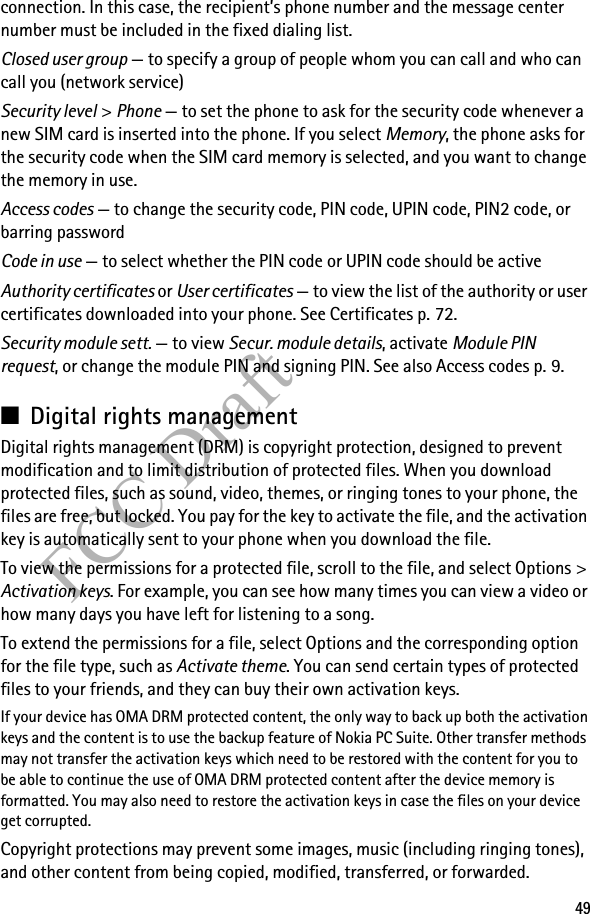 49FCC Draftconnection. In this case, the recipient’s phone number and the message center number must be included in the fixed dialing list.Closed user group — to specify a group of people whom you can call and who can call you (network service)Security level &gt; Phone — to set the phone to ask for the security code whenever a new SIM card is inserted into the phone. If you select Memory, the phone asks for the security code when the SIM card memory is selected, and you want to change the memory in use.Access codes — to change the security code, PIN code, UPIN code, PIN2 code, or barring passwordCode in use — to select whether the PIN code or UPIN code should be activeAuthority certificates or User certificates — to view the list of the authority or user certificates downloaded into your phone. See Certificates p. 72.Security module sett. — to view Secur. module details, activate Module PIN request, or change the module PIN and signing PIN. See also Access codes p. 9.■Digital rights management Digital rights management (DRM) is copyright protection, designed to prevent modification and to limit distribution of protected files. When you download protected files, such as sound, video, themes, or ringing tones to your phone, the files are free, but locked. You pay for the key to activate the file, and the activation key is automatically sent to your phone when you download the file. To view the permissions for a protected file, scroll to the file, and select Options &gt; Activation keys. For example, you can see how many times you can view a video or how many days you have left for listening to a song. To extend the permissions for a file, select Options and the corresponding option for the file type, such as Activate theme. You can send certain types of protected files to your friends, and they can buy their own activation keys.If your device has OMA DRM protected content, the only way to back up both the activation keys and the content is to use the backup feature of Nokia PC Suite. Other transfer methods may not transfer the activation keys which need to be restored with the content for you to be able to continue the use of OMA DRM protected content after the device memory is formatted. You may also need to restore the activation keys in case the files on your device get corrupted.Copyright protections may prevent some images, music (including ringing tones), and other content from being copied, modified, transferred, or forwarded. 