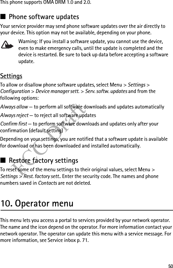 50FCC DraftThis phone supports OMA DRM 1.0 and 2.0.■Phone software updatesYour service provider may send phone software updates over the air directly to your device. This option may not be available, depending on your phone. Warning: If you install a software update, you cannot use the device, even to make emergency calls, until the update is completed and the device is restarted. Be sure to back up data before accepting a software update. SettingsTo allow or disallow phone software updates, select Menu &gt; Settings &gt; Configuration &gt; Device manager sett. &gt; Serv. softw. updates and from the following options:Always allow — to perform all software downloads and updates automaticallyAlways reject — to reject all software updatesConfirm first — to perform software downloads and updates only after your confirmation (default setting)Depending on your settings, you are notified that a software update is available for download or has been downloaded and installed automatically.■Restore factory settingsTo reset some of the menu settings to their original values, select Menu &gt; Settings &gt; Rest. factory sett.. Enter the security code. The names and phone numbers saved in Contacts are not deleted.10. Operator menuThis menu lets you access a portal to services provided by your network operator. The name and the icon depend on the operator. For more information contact your network operator. The operator can update this menu with a service message. For more information, see Service inbox p. 71.