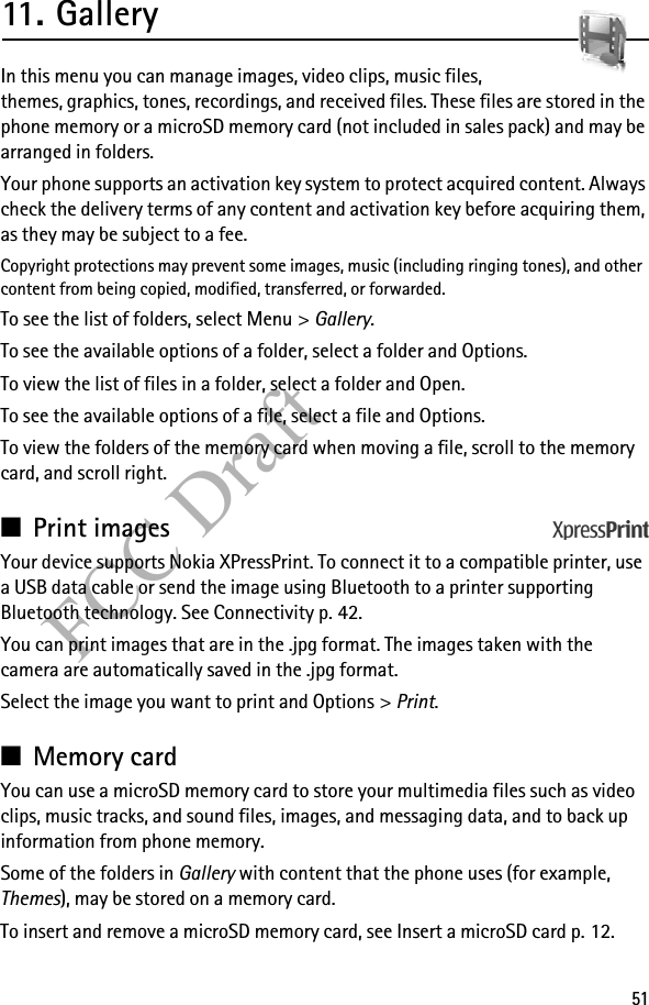 51FCC Draft11. GalleryIn this menu you can manage images, video clips, music files, themes, graphics, tones, recordings, and received files. These files are stored in the phone memory or a microSD memory card (not included in sales pack) and may be arranged in folders.Your phone supports an activation key system to protect acquired content. Always check the delivery terms of any content and activation key before acquiring them, as they may be subject to a fee.Copyright protections may prevent some images, music (including ringing tones), and other content from being copied, modified, transferred, or forwarded. To see the list of folders, select Menu &gt; Gallery.To see the available options of a folder, select a folder and Options.To view the list of files in a folder, select a folder and Open. To see the available options of a file, select a file and Options.To view the folders of the memory card when moving a file, scroll to the memory card, and scroll right.■Print imagesYour device supports Nokia XPressPrint. To connect it to a compatible printer, use a USB data cable or send the image using Bluetooth to a printer supporting Bluetooth technology. See Connectivity p. 42. You can print images that are in the .jpg format. The images taken with the camera are automatically saved in the .jpg format.Select the image you want to print and Options &gt; Print.■Memory cardYou can use a microSD memory card to store your multimedia files such as video clips, music tracks, and sound files, images, and messaging data, and to back up information from phone memory.Some of the folders in Gallery with content that the phone uses (for example, Themes), may be stored on a memory card.To insert and remove a microSD memory card, see Insert a microSD card p. 12.