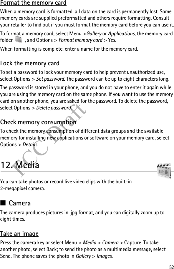 52FCC DraftFormat the memory cardWhen a memory card is formatted, all data on the card is permanently lost. Some memory cards are supplied preformatted and others require formatting. Consult your retailer to find out if you must format the memory card before you can use it.To format a memory card, select Menu &gt;Gallery or Applications, the memory card folder   , and Options &gt; Format memory card &gt; Yes.When formatting is complete, enter a name for the memory card.Lock the memory cardTo set a password to lock your memory card to help prevent unauthorized use, select Options &gt; Set password. The password can be up to eight characters long.The password is stored in your phone, and you do not have to enter it again while you are using the memory card on the same phone. If you want to use the memory card on another phone, you are asked for the password. To delete the password, select Options &gt; Delete password.Check memory consumptionTo check the memory consumption of different data groups and the available memory for installing new applications or software on your memory card, select Options &gt; Details.12. MediaYou can take photos or record live video clips with the built-in 2-megapixel camera.■CameraThe camera produces pictures in .jpg format, and you can digitally zoom up to eight times.Take an imagePress the camera key or select Menu &gt; Media &gt; Camera &gt; Capture. To take another photo, select Back; to send the photo as a multimedia message, select Send. The phone saves the photo in Gallery &gt; Images.