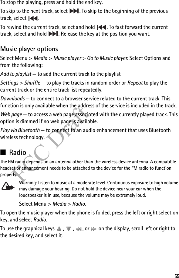 55FCC DraftTo stop the playing, press and hold the end key.To skip to the next track, select  . To skip to the beginning of the previous track, select  .To rewind the current track, select and hold  . To fast forward the current track, select and hold  . Release the key at the position you want.Music player optionsSelect Menu &gt; Media &gt; Music player &gt; Go to Music player. Select Options and from the following:Add to playlist — to add the current track to the playlistSettings &gt; Shuffle — to play the tracks in random order or Repeat to play the current track or the entire track list repeatedly. Downloads — to connect to a browser service related to the current track. This function is only available when the address of the service is included in the track. Web page — to access a web page associated with the currently played track. This option is dimmed if no web page is available.Play via Bluetooth — to connect to an audio enhancement that uses Bluetooth wireless technology.■RadioThe FM radio depends on an antenna other than the wireless device antenna. A compatible headset or enhancement needs to be attached to the device for the FM radio to function properly.Warning: Listen to music at a moderate level. Continuous exposure to high volume may damage your hearing. Do not hold the device near your ear when the loudspeaker is in use, because the volume may be extremely loud.Select Menu &gt; Media &gt; Radio.To open the music player when the phone is folded, press the left or right selection key, and select Radio.To use the graphical keys  ,  ,  , or   on the display, scroll left or right to the desired key, and select it.