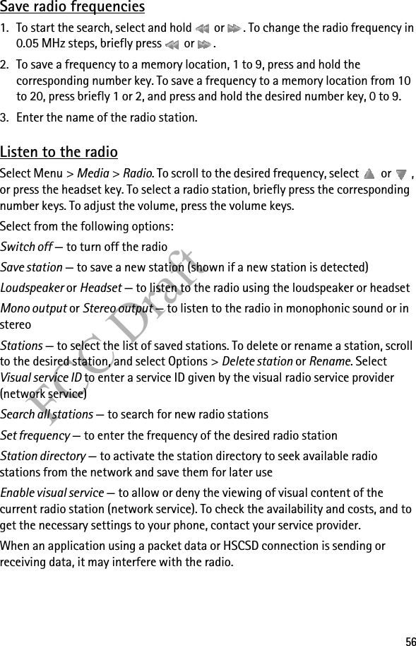 56FCC DraftSave radio frequencies1. To start the search, select and hold   or  . To change the radio frequency in 0.05 MHz steps, briefly press   or  .2. To save a frequency to a memory location, 1 to 9, press and hold the corresponding number key. To save a frequency to a memory location from 10 to 20, press briefly 1 or 2, and press and hold the desired number key, 0 to 9.3. Enter the name of the radio station.Listen to the radioSelect Menu &gt; Media &gt; Radio. To scroll to the desired frequency, select   or  , or press the headset key. To select a radio station, briefly press the corresponding number keys. To adjust the volume, press the volume keys.Select from the following options:Switch off — to turn off the radioSave station — to save a new station (shown if a new station is detected)Loudspeaker or Headset — to listen to the radio using the loudspeaker or headsetMono output or Stereo output — to listen to the radio in monophonic sound or in stereoStations — to select the list of saved stations. To delete or rename a station, scroll to the desired station, and select Options &gt; Delete station or Rename. Select Visual service ID to enter a service ID given by the visual radio service provider (network service)Search all stations — to search for new radio stationsSet frequency — to enter the frequency of the desired radio stationStation directory — to activate the station directory to seek available radio stations from the network and save them for later useEnable visual service — to allow or deny the viewing of visual content of the current radio station (network service). To check the availability and costs, and to get the necessary settings to your phone, contact your service provider.When an application using a packet data or HSCSD connection is sending or receiving data, it may interfere with the radio.