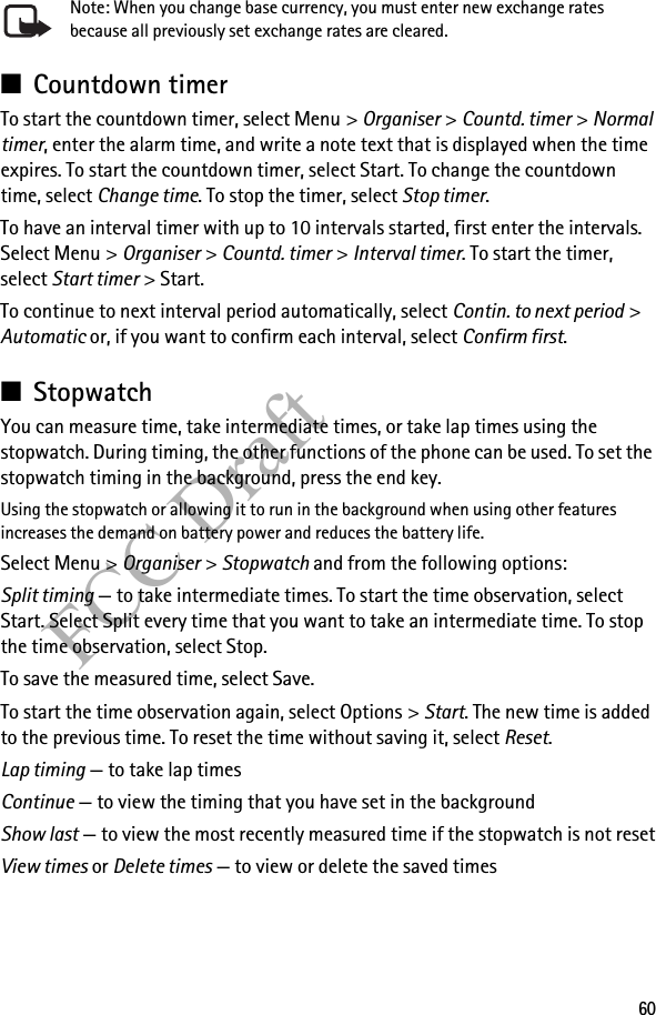 60FCC DraftNote: When you change base currency, you must enter new exchange rates because all previously set exchange rates are cleared.■Countdown timerTo start the countdown timer, select Menu &gt; Organiser &gt; Countd. timer &gt; Normal timer, enter the alarm time, and write a note text that is displayed when the time expires. To start the countdown timer, select Start. To change the countdown time, select Change time. To stop the timer, select Stop timer.To have an interval timer with up to 10 intervals started, first enter the intervals. Select Menu &gt; Organiser &gt; Countd. timer &gt; Interval timer. To start the timer, select Start timer &gt; Start. To continue to next interval period automatically, select Contin. to next period &gt; Automatic or, if you want to confirm each interval, select Confirm first.■StopwatchYou can measure time, take intermediate times, or take lap times using the stopwatch. During timing, the other functions of the phone can be used. To set the stopwatch timing in the background, press the end key.Using the stopwatch or allowing it to run in the background when using other features increases the demand on battery power and reduces the battery life.Select Menu &gt; Organiser &gt; Stopwatch and from the following options:Split timing — to take intermediate times. To start the time observation, select Start. Select Split every time that you want to take an intermediate time. To stop the time observation, select Stop.To save the measured time, select Save.To start the time observation again, select Options &gt; Start. The new time is added to the previous time. To reset the time without saving it, select Reset.Lap timing — to take lap timesContinue — to view the timing that you have set in the backgroundShow last — to view the most recently measured time if the stopwatch is not resetView times or Delete times — to view or delete the saved times