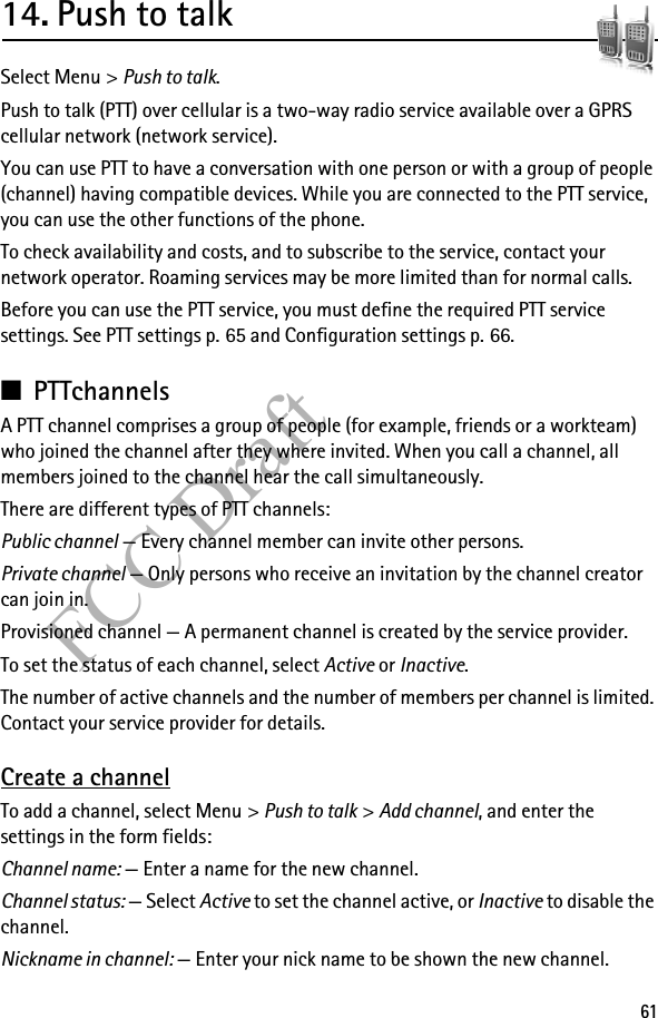 61FCC Draft14. Push to talkSelect Menu &gt; Push to talk.Push to talk (PTT) over cellular is a two-way radio service available over a GPRS cellular network (network service). You can use PTT to have a conversation with one person or with a group of people (channel) having compatible devices. While you are connected to the PTT service, you can use the other functions of the phone. To check availability and costs, and to subscribe to the service, contact your network operator. Roaming services may be more limited than for normal calls.Before you can use the PTT service, you must define the required PTT service settings. See PTT settings p. 65 and Configuration settings p. 66.■PTTchannelsA PTT channel comprises a group of people (for example, friends or a workteam) who joined the channel after they where invited. When you call a channel, all members joined to the channel hear the call simultaneously. There are different types of PTT channels:Public channel — Every channel member can invite other persons.Private channel — Only persons who receive an invitation by the channel creator can join in.Provisioned channel — A permanent channel is created by the service provider.To set the status of each channel, select Active or Inactive.The number of active channels and the number of members per channel is limited. Contact your service provider for details.Create a channelTo add a channel, select Menu &gt; Push to talk &gt; Add channel, and enter the settings in the form fields:Channel name: — Enter a name for the new channel.Channel status: — Select Active to set the channel active, or Inactive to disable the channel.Nickname in channel: — Enter your nick name to be shown the new channel.