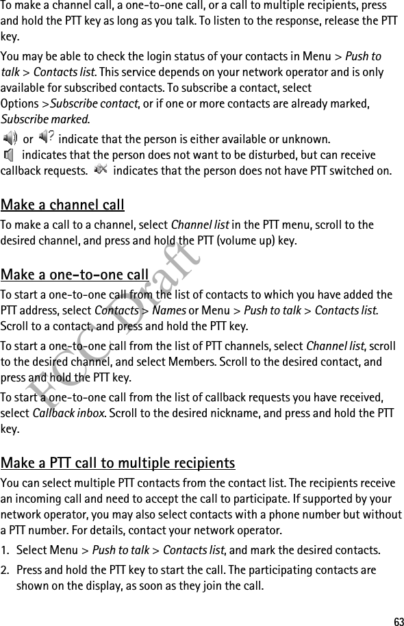 63FCC DraftTo make a channel call, a one-to-one call, or a call to multiple recipients, press and hold the PTT key as long as you talk. To listen to the response, release the PTT key.You may be able to check the login status of your contacts in Menu &gt; Push to talk &gt; Contacts list. This service depends on your network operator and is only available for subscribed contacts. To subscribe a contact, select Options &gt;Subscribe contact, or if one or more contacts are already marked, Subscribe marked. or   indicate that the person is either available or unknown.  indicates that the person does not want to be disturbed, but can receive callback requests.   indicates that the person does not have PTT switched on.Make a channel callTo make a call to a channel, select Channel list in the PTT menu, scroll to the desired channel, and press and hold the PTT (volume up) key.Make a one-to-one callTo start a one-to-one call from the list of contacts to which you have added the PTT address, select Contacts &gt; Names or Menu &gt; Push to talk &gt; Contacts list. Scroll to a contact, and press and hold the PTT key.To start a one-to-one call from the list of PTT channels, select Channel list, scroll to the desired channel, and select Members. Scroll to the desired contact, and press and hold the PTT key.To start a one-to-one call from the list of callback requests you have received, select Callback inbox. Scroll to the desired nickname, and press and hold the PTT key.Make a PTT call to multiple recipientsYou can select multiple PTT contacts from the contact list. The recipients receive an incoming call and need to accept the call to participate. If supported by your network operator, you may also select contacts with a phone number but without a PTT number. For details, contact your network operator. 1. Select Menu &gt; Push to talk &gt; Contacts list, and mark the desired contacts. 2. Press and hold the PTT key to start the call. The participating contacts are shown on the display, as soon as they join the call. 