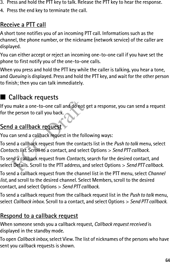 64FCC Draft3. Press and hold the PTT key to talk. Release the PTT key to hear the response.4. Press the end key to terminate the call.Receive a PTT callA short tone notifies you of an incoming PTT call. Informations such as the channel, the phone number, or the nickname (network service) of the caller are displayed.You can either accept or reject an incoming one-to-one call if you have set the phone to first notify you of the one-to-one calls.When you press and hold the PTT key while the caller is talking, you hear a tone, and Queuing is displayed. Press and hold the PTT key, and wait for the other person to finish; then you can talk immediately.■Callback requestsIf you make a one-to-one call and do not get a response, you can send a request for the person to call you back.Send a callback requestYou can send a callback request in the following ways:To send a callback request from the contacts list in the Push to talk menu, select Contacts list. Scroll to a contact, and select Options &gt; Send PTT callback.To send a callback request from Contacts, search for the desired contact, and select Details. Scroll to the PTT address, and select Options &gt; Send PTT callback.To send a callback request from the channel list in the PTT menu, select Channel list, and scroll to the desired channel. Select Members, scroll to the desired contact, and select Options &gt; Send PTT callback.To send a callback request from the callback request list in the Push to talk menu, select Callback inbox. Scroll to a contact, and select Options &gt; Send PTT callback.Respond to a callback requestWhen someone sends you a callback request, Callback request received is displayed in the standby mode. To open Callback inbox, select View. The list of nicknames of the persons who have sent you callback requests is shown.