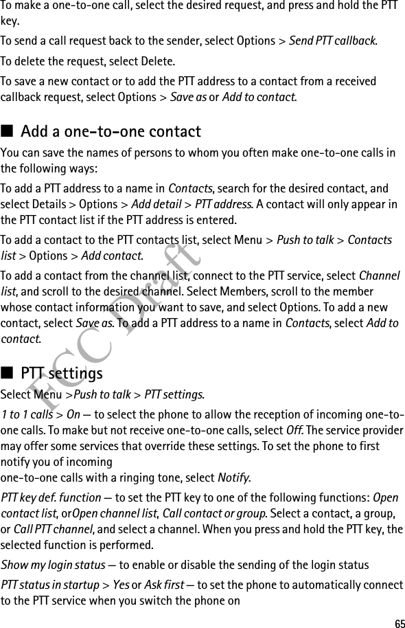 65FCC DraftTo make a one-to-one call, select the desired request, and press and hold the PTT key.To send a call request back to the sender, select Options &gt; Send PTT callback.To delete the request, select Delete.To save a new contact or to add the PTT address to a contact from a received callback request, select Options &gt; Save as or Add to contact.■Add a one-to-one contactYou can save the names of persons to whom you often make one-to-one calls in the following ways:To add a PTT address to a name in Contacts, search for the desired contact, and select Details &gt; Options &gt; Add detail &gt; PTT address. A contact will only appear in the PTT contact list if the PTT address is entered.To add a contact to the PTT contacts list, select Menu &gt; Push to talk &gt; Contacts list &gt; Options &gt; Add contact.To add a contact from the channel list, connect to the PTT service, select Channel list, and scroll to the desired channel. Select Members, scroll to the member whose contact information you want to save, and select Options. To add a new contact, select Save as. To add a PTT address to a name in Contacts, select Add to contact.■PTT settingsSelect Menu &gt;Push to talk &gt; PTT settings.1 to 1 calls &gt; On — to select the phone to allow the reception of incoming one-to-one calls. To make but not receive one-to-one calls, select Off. The service provider may offer some services that override these settings. To set the phone to first notify you of incoming one-to-one calls with a ringing tone, select Notify.PTT key def. function — to set the PTT key to one of the following functions: Open contact list, orOpen channel list, Call contact or group. Select a contact, a group, or Call PTT channel, and select a channel. When you press and hold the PTT key, the selected function is performed.Show my login status — to enable or disable the sending of the login status PTT status in startup &gt; Yes or Ask first — to set the phone to automatically connect to the PTT service when you switch the phone on