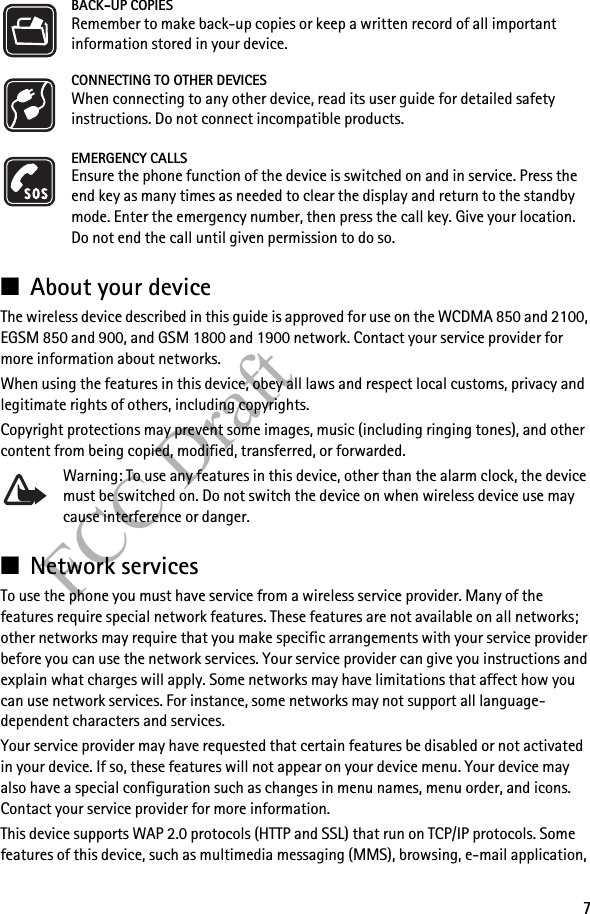 7FCC DraftBACK-UP COPIESRemember to make back-up copies or keep a written record of all important information stored in your device.CONNECTING TO OTHER DEVICESWhen connecting to any other device, read its user guide for detailed safety instructions. Do not connect incompatible products.EMERGENCY CALLSEnsure the phone function of the device is switched on and in service. Press the end key as many times as needed to clear the display and return to the standby mode. Enter the emergency number, then press the call key. Give your location. Do not end the call until given permission to do so.■About your deviceThe wireless device described in this guide is approved for use on the WCDMA 850 and 2100, EGSM 850 and 900, and GSM 1800 and 1900 network. Contact your service provider for more information about networks.When using the features in this device, obey all laws and respect local customs, privacy and legitimate rights of others, including copyrights. Copyright protections may prevent some images, music (including ringing tones), and other content from being copied, modified, transferred, or forwarded. Warning: To use any features in this device, other than the alarm clock, the device must be switched on. Do not switch the device on when wireless device use may cause interference or danger.■Network servicesTo use the phone you must have service from a wireless service provider. Many of the features require special network features. These features are not available on all networks; other networks may require that you make specific arrangements with your service provider before you can use the network services. Your service provider can give you instructions and explain what charges will apply. Some networks may have limitations that affect how you can use network services. For instance, some networks may not support all language-dependent characters and services.Your service provider may have requested that certain features be disabled or not activated in your device. If so, these features will not appear on your device menu. Your device may also have a special configuration such as changes in menu names, menu order, and icons. Contact your service provider for more information.This device supports WAP 2.0 protocols (HTTP and SSL) that run on TCP/IP protocols. Some features of this device, such as multimedia messaging (MMS), browsing, e-mail application, 