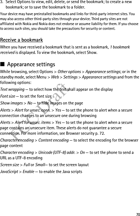 70FCC Draft3. Select Options to view, edit, delete, or send the bookmark; to create a new bookmark; or to save the bookmark to a folder.Your device may have preinstalled bookmarks and links for third-party internet sites. You may also access other third-party sites through your device. Third party sites are not affiliated with Nokia and Nokia does not endorse or assume liability for them. If you choose to access such sites, you should take the precautions for security or content.Receive a bookmarkWhen you have received a bookmark that is sent as a bookmark, 1 bookmark received is displayed. To view the bookmark, select Show.■Appearance settingsWhile browsing, select Options &gt; Other options &gt; Appearance settings; or in the standby mode, select Menu &gt; Web &gt; Settings &gt; Appearance settings and from the following options:Text wrapping — to select how the text shall appear on the displayFont size — to set the font sizeShow images &gt; No — to hide images on the pageAlerts &gt; Alert for unsec. conn. &gt; Yes — to set the phone to alert when a secure connection changes to an unsecure one during browsingAlerts &gt; Alert for unsec. items &gt; Yes — to set the phone to alert when a secure page contains an unsecure item. These alerts do not guarantee a secure connection. For more information, see Browser security p. 72.Character encoding &gt; Content encoding — to select the encoding for the browser page contentCharacter encoding &gt; Unicode (UTF-8) addr. &gt; On — to set the phone to send a URL as a UTF-8 encodingScreen size &gt; Full or Small— to set the screen layoutJavaScript &gt; Enable — to enable the Java scripts