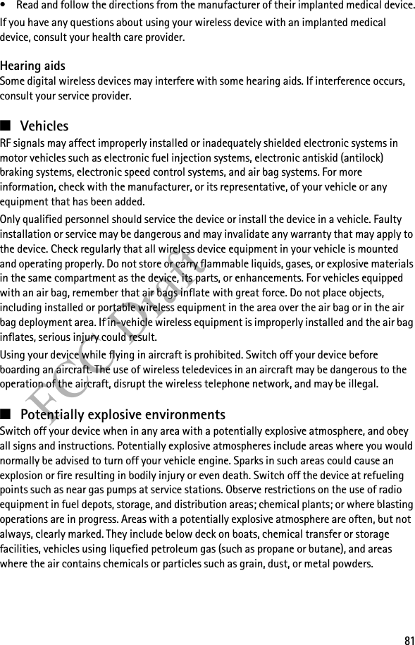 81FCC Draft• Read and follow the directions from the manufacturer of their implanted medical device.If you have any questions about using your wireless device with an implanted medical device, consult your health care provider.Hearing aidsSome digital wireless devices may interfere with some hearing aids. If interference occurs, consult your service provider.■VehiclesRF signals may affect improperly installed or inadequately shielded electronic systems in motor vehicles such as electronic fuel injection systems, electronic antiskid (antilock) braking systems, electronic speed control systems, and air bag systems. For more information, check with the manufacturer, or its representative, of your vehicle or any equipment that has been added.Only qualified personnel should service the device or install the device in a vehicle. Faulty installation or service may be dangerous and may invalidate any warranty that may apply to the device. Check regularly that all wireless device equipment in your vehicle is mounted and operating properly. Do not store or carry flammable liquids, gases, or explosive materials in the same compartment as the device, its parts, or enhancements. For vehicles equipped with an air bag, remember that air bags inflate with great force. Do not place objects, including installed or portable wireless equipment in the area over the air bag or in the air bag deployment area. If in-vehicle wireless equipment is improperly installed and the air bag inflates, serious injury could result.Using your device while flying in aircraft is prohibited. Switch off your device before boarding an aircraft. The use of wireless teledevices in an aircraft may be dangerous to the operation of the aircraft, disrupt the wireless telephone network, and may be illegal.■Potentially explosive environmentsSwitch off your device when in any area with a potentially explosive atmosphere, and obey all signs and instructions. Potentially explosive atmospheres include areas where you would normally be advised to turn off your vehicle engine. Sparks in such areas could cause an explosion or fire resulting in bodily injury or even death. Switch off the device at refueling points such as near gas pumps at service stations. Observe restrictions on the use of radio equipment in fuel depots, storage, and distribution areas; chemical plants; or where blasting operations are in progress. Areas with a potentially explosive atmosphere are often, but not always, clearly marked. They include below deck on boats, chemical transfer or storage facilities, vehicles using liquefied petroleum gas (such as propane or butane), and areas where the air contains chemicals or particles such as grain, dust, or metal powders.