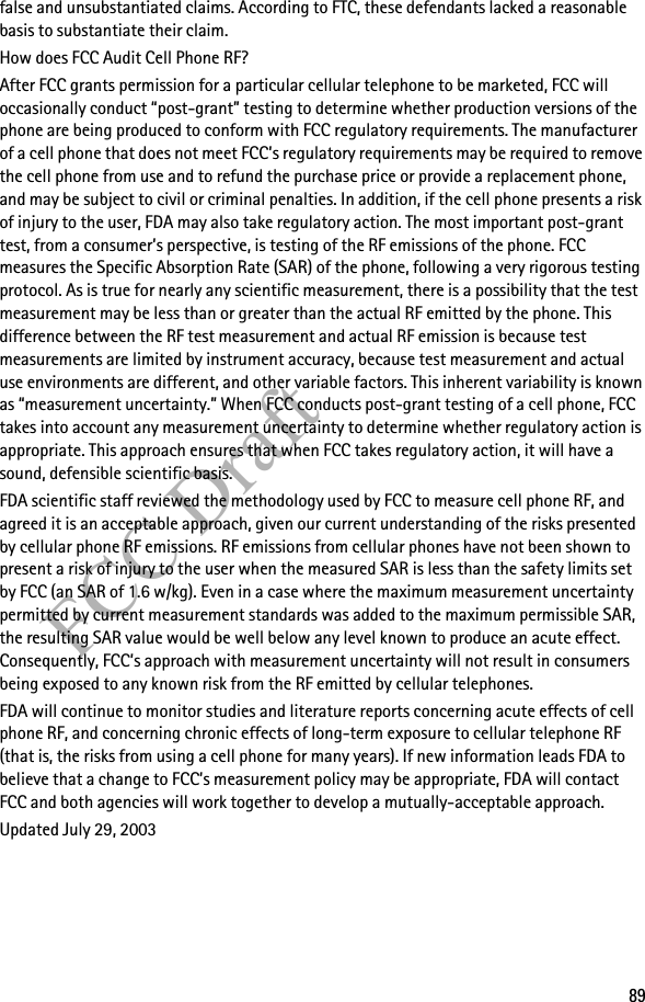 89FCC Draftfalse and unsubstantiated claims. According to FTC, these defendants lacked a reasonable basis to substantiate their claim.How does FCC Audit Cell Phone RF?After FCC grants permission for a particular cellular telephone to be marketed, FCC will occasionally conduct “post-grant” testing to determine whether production versions of the phone are being produced to conform with FCC regulatory requirements. The manufacturer of a cell phone that does not meet FCC’s regulatory requirements may be required to remove the cell phone from use and to refund the purchase price or provide a replacement phone, and may be subject to civil or criminal penalties. In addition, if the cell phone presents a risk of injury to the user, FDA may also take regulatory action. The most important post-grant test, from a consumer’s perspective, is testing of the RF emissions of the phone. FCC measures the Specific Absorption Rate (SAR) of the phone, following a very rigorous testing protocol. As is true for nearly any scientific measurement, there is a possibility that the test measurement may be less than or greater than the actual RF emitted by the phone. This difference between the RF test measurement and actual RF emission is because test measurements are limited by instrument accuracy, because test measurement and actual use environments are different, and other variable factors. This inherent variability is known as “measurement uncertainty.” When FCC conducts post-grant testing of a cell phone, FCC takes into account any measurement uncertainty to determine whether regulatory action is appropriate. This approach ensures that when FCC takes regulatory action, it will have a sound, defensible scientific basis.FDA scientific staff reviewed the methodology used by FCC to measure cell phone RF, and agreed it is an acceptable approach, given our current understanding of the risks presented by cellular phone RF emissions. RF emissions from cellular phones have not been shown to present a risk of injury to the user when the measured SAR is less than the safety limits set by FCC (an SAR of 1.6 w/kg). Even in a case where the maximum measurement uncertainty permitted by current measurement standards was added to the maximum permissible SAR, the resulting SAR value would be well below any level known to produce an acute effect. Consequently, FCC’s approach with measurement uncertainty will not result in consumers being exposed to any known risk from the RF emitted by cellular telephones.FDA will continue to monitor studies and literature reports concerning acute effects of cell phone RF, and concerning chronic effects of long-term exposure to cellular telephone RF (that is, the risks from using a cell phone for many years). If new information leads FDA to believe that a change to FCC’s measurement policy may be appropriate, FDA will contact FCC and both agencies will work together to develop a mutually-acceptable approach.Updated July 29, 2003