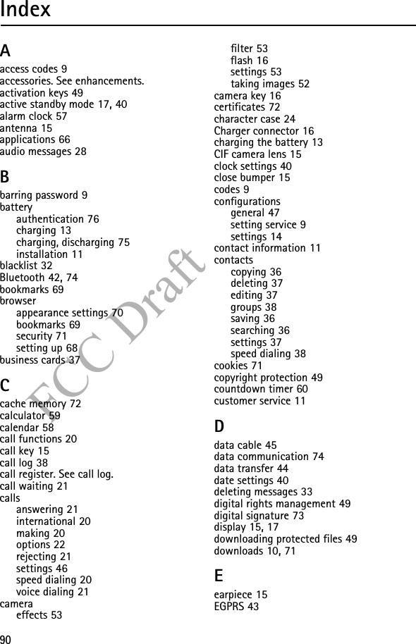 90FCC DraftIndexAaccess codes 9accessories. See enhancements.activation keys 49active standby mode 17, 40alarm clock 57antenna 15applications 66audio messages 28Bbarring password 9batteryauthentication 76charging 13charging, discharging 75installation 11blacklist 32Bluetooth 42, 74bookmarks 69browserappearance settings 70bookmarks 69security 71setting up 68business cards 37Ccache memory 72calculator 59calendar 58call functions 20call key 15call log 38call register. See call log.call waiting 21callsanswering 21international 20making 20options 22rejecting 21settings 46speed dialing 20voice dialing 21cameraeffects 53filter 53flash 16settings 53taking images 52camera key 16certificates 72character case 24Charger connector 16charging the battery 13CIF camera lens 15clock settings 40close bumper 15codes 9configurationsgeneral 47setting service 9settings 14contact information 11contactscopying 36deleting 37editing 37groups 38saving 36searching 36settings 37speed dialing 38cookies 71copyright protection 49countdown timer 60customer service 11Ddata cable 45data communication 74data transfer 44date settings 40deleting messages 33digital rights management 49digital signature 73display 15, 17downloading protected files 49downloads 10, 71Eearpiece 15EGPRS 43