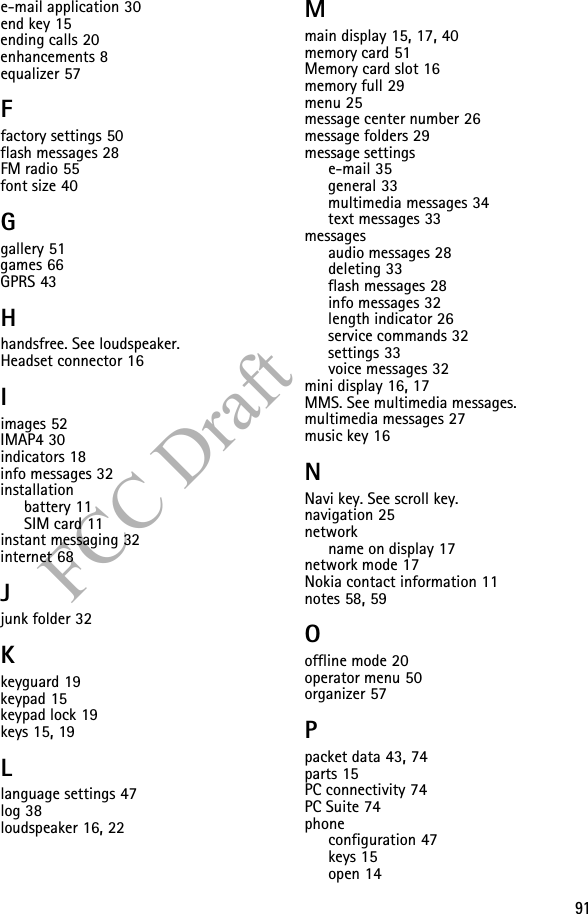 91FCC Drafte-mail application 30end key 15ending calls 20enhancements 8equalizer 57Ffactory settings 50flash messages 28FM radio 55font size 40Ggallery 51games 66GPRS 43Hhandsfree. See loudspeaker.Headset connector 16Iimages 52IMAP4 30indicators 18info messages 32installationbattery 11SIM card 11instant messaging 32internet 68Jjunk folder 32Kkeyguard 19keypad 15keypad lock 19keys 15, 19Llanguage settings 47log 38loudspeaker 16, 22Mmain display 15, 17, 40memory card 51Memory card slot 16memory full 29menu 25message center number 26message folders 29message settingse-mail 35general 33multimedia messages 34text messages 33messagesaudio messages 28deleting 33flash messages 28info messages 32length indicator 26service commands 32settings 33voice messages 32mini display 16, 17MMS. See multimedia messages.multimedia messages 27music key 16NNavi key. See scroll key.navigation 25networkname on display 17network mode 17Nokia contact information 11notes 58, 59Ooffline mode 20operator menu 50organizer 57Ppacket data 43, 74parts 15PC connectivity 74PC Suite 74phoneconfiguration 47keys 15open 14