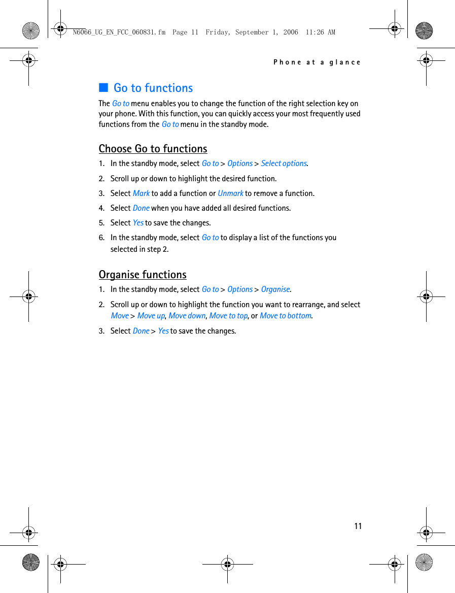 N6066_UG_EN_FCC_060831.fm  Page 11  Friday, September 1, 2006  11:26 AM Phone at a glance ■Go to functions The Go to menu enables you to change the function of the right selection key on your phone. With this function, you can quickly access your most frequently used functions from the Go to menu in the standby mode. Choose Go to functions 1. In the standby mode, select Go to &gt; Options &gt; Select options. 2. Scroll up or down to highlight the desired function. 3. Select Mark to add a function or Unmark to remove a function. 4. Select Done when you have added all desired functions. 5. Select Yes to save the changes. 6. In the standby mode, select Go to to display a list of the functions you selected in step 2. Organise functions 1. In the standby mode, select Go to &gt; Options &gt; Organise. 2. Scroll up or down to highlight the function you want to rearrange, and select Move &gt; Move up, Move down, Move to top, or Move to bottom. 3. Select Done &gt; Yes to save the changes. 11 