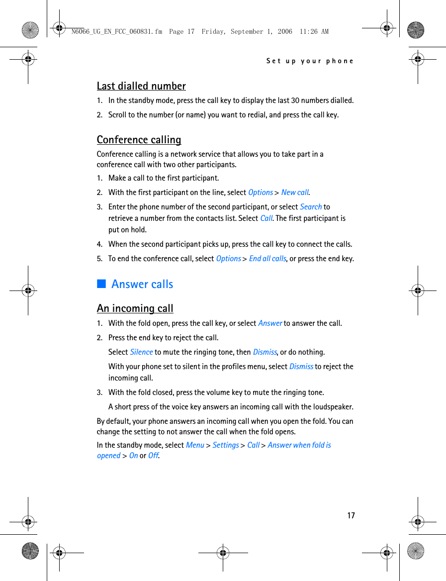 N6066_UG_EN_FCC_060831.fm  Page 17  Friday, September 1, 2006  11:26 AM Set up your phone Last dialled number 1. In the standby mode, press the call key to display the last 30 numbers dialled. 2. Scroll to the number (or name) you want to redial, and press the call key. Conference calling Conference calling is a network service that allows you to take part in a conference call with two other participants. 1. Make a call to the first participant. 2. With the first participant on the line, select Options &gt; New call. 3. Enter the phone number of the second participant, or select Search to retrieve a number from the contacts list. Select Call. The first participant is put on hold. 4. When the second participant picks up, press the call key to connect the calls. 5. To end the conference call, select Options &gt; End all calls, or press the end key. ■Answer calls An incoming call 1. With the fold open, press the call key, or select Answer to answer the call. 2. Press the end key to reject the call. Select Silence to mute the ringing tone, then Dismiss, or do nothing. With your phone set to silent in the profiles menu, select Dismiss to reject the incoming call. 3. With the fold closed, press the volume key to mute the ringing tone. A short press of the voice key answers an incoming call with the loudspeaker. By default, your phone answers an incoming call when you open the fold. You can change the setting to not answer the call when the fold opens. In the standby mode, select Menu &gt; Settings &gt; Call &gt; Answer when fold is opened &gt; On or Off. 17 