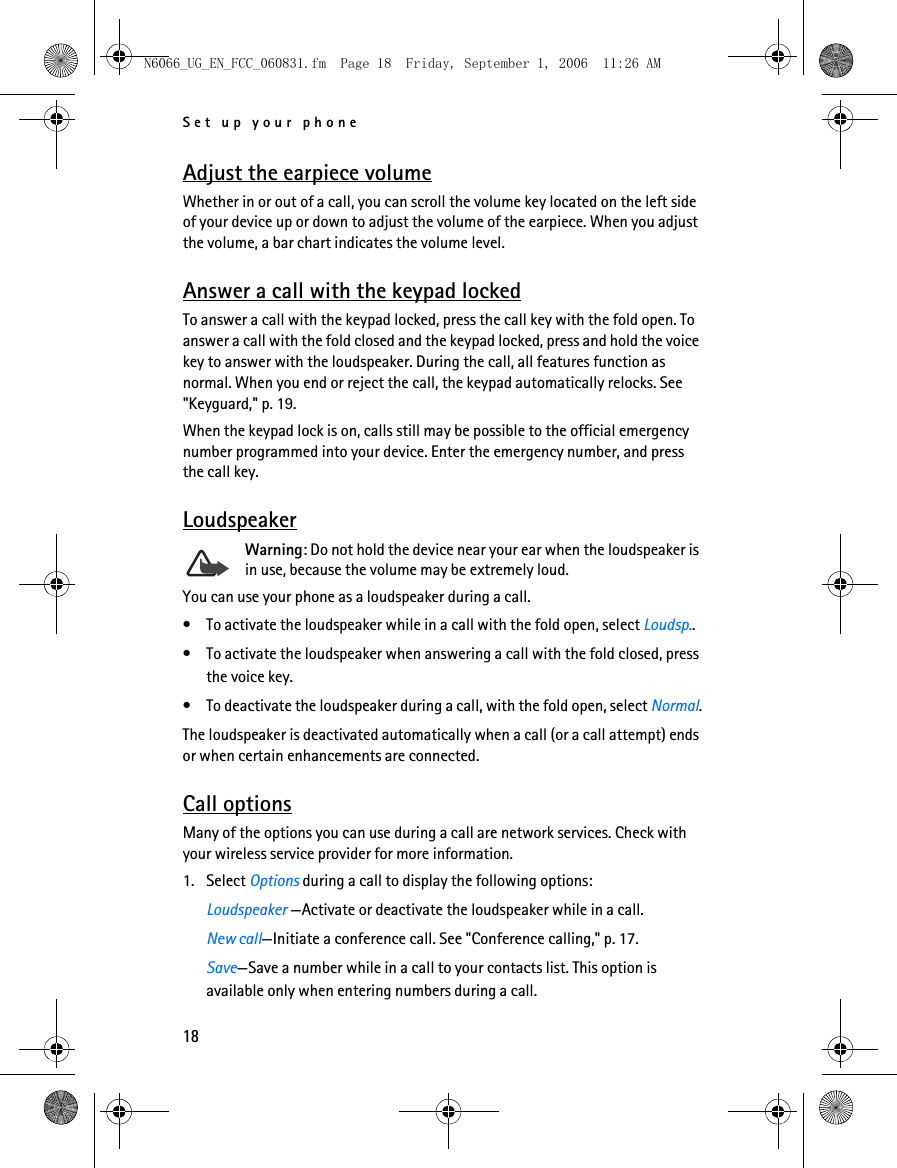 N6066_UG_EN_FCC_060831.fm  Page 18  Friday, September 1, 2006  11:26 AM Set up your phone Adjust the earpiece volume Whether in or out of a call, you can scroll the volume key located on the left side of your device up or down to adjust the volume of the earpiece. When you adjust the volume, a bar chart indicates the volume level. Answer a call with the keypad locked To answer a call with the keypad locked, press the call key with the fold open. To answer a call with the fold closed and the keypad locked, press and hold the voice key to answer with the loudspeaker. During the call, all features function as normal. When you end or reject the call, the keypad automatically relocks. See &quot;Keyguard,&quot; p. 19. When the keypad lock is on, calls still may be possible to the official emergency number programmed into your device. Enter the emergency number, and press the call key. Loudspeaker Warning: Do not hold the device near your ear when the loudspeaker isin use, because the volume may be extremely loud.You can use your phone as a loudspeaker during a call.• To activate the loudspeaker while in a call with the fold open, select Loudsp.. • To activate the loudspeaker when answering a call with the fold closed, press the voice key. • To deactivate the loudspeaker during a call, with the fold open, select Normal. The loudspeaker is deactivated automatically when a call (or a call attempt) ends or when certain enhancements are connected. Call options Many of the options you can use during a call are network services. Check with your wireless service provider for more information. 1. Select Options during a call to display the following options: Loudspeaker —Activate or deactivate the loudspeaker while in a call. New call—Initiate a conference call. See &quot;Conference calling,&quot; p. 17. Save—Save a number while in a call to your contacts list. This option is available only when entering numbers during a call. 18 