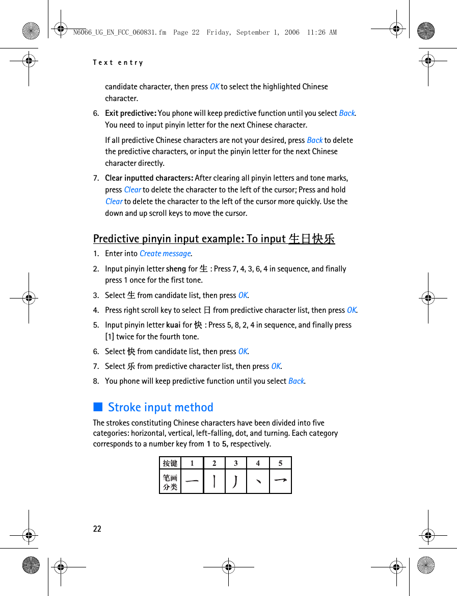 N6066_UG_EN_FCC_060831.fm  Page 22  Friday, September 1, 2006  11:26 AM Text entry candidate character, then press OK to select the highlighted Chinese character. 6. Exit predictive: You phone will keep predictive function until you select Back. You need to input pinyin letter for the next Chinese character.If all predictive Chinese characters are not your desired, press Back to delete the predictive characters, or input the pinyin letter for the next Chinese character directly.7. Clear inputted characters: After clearing all pinyin letters and tone marks, press Clear to delete the character to the left of the cursor; Press and hold Clear to delete the character to the left of the cursor more quickly. Use the down and up scroll keys to move the cursor. Predictive pinyin input example: To input 生日快乐1. Enter into Create message. 2. Input pinyin letter sheng for 生: Press 7, 4, 3, 6, 4 in sequence, and finally press 1 once for the first tone. 3. Select 生 from candidate list, then press OK. 4. Press right scroll key to select 日 from predictive character list, then press OK. 5. Input pinyin letter kuai for 快: Press 5, 8, 2, 4 in sequence, and finally press [1] twice for the fourth tone. 6. Select 快 from candidate list, then press OK. 7. Select 乐 from predictive character list, then press OK. 8. You phone will keep predictive function until you select Back. ■Stroke input method The strokes constituting Chinese characters have been divided into five categories: horizontal, vertical, left-falling, dot, and turning. Each category corresponds to a number key from 1 to 5, respectively. 22 