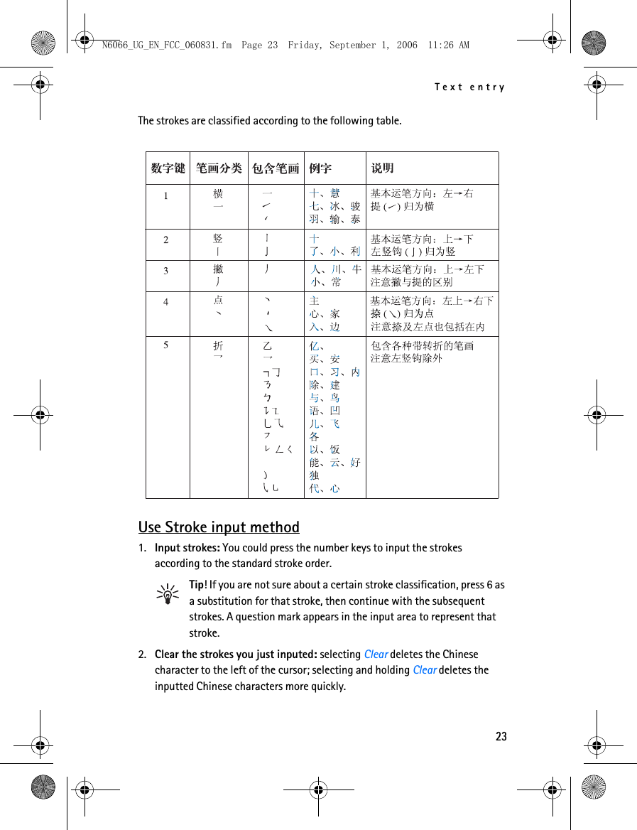 N6066_UG_EN_FCC_060831.fm  Page 23  Friday, September 1, 2006  11:26 AM Text entry The strokes are classified according to the following table. Use Stroke input method 1. Input strokes: You could press the number keys to input the strokes according to the standard stroke order. Tip! If you are not sure about a certain stroke classification, press 6 as a substitution for that stroke, then continue with the subsequent strokes. A question mark appears in the input area to represent that stroke. 2. Clear the strokes you just inputed: selecting Clear deletes the Chinese character to the left of the cursor; selecting and holding Clear deletes the inputted Chinese characters more quickly. 23 