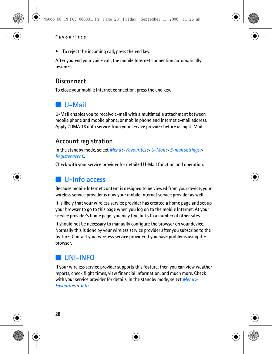 N6066_UG_EN_FCC_060831.fm  Page 28  Friday, September 1, 2006  11:26 AM Favourites •  To reject the incoming call, press the end key. After you end your voice call, the mobile Internet connection automatically resumes. Disconnect To close your mobile Internet connection, press the end key. ■U-Mail U-Mail enables you to receive e-mail with a multimedia attachment between mobile phone and mobile phone, or mobile phone and Internet e-mail address. Apply CDMA 1X data service from your service provider before using U-Mail. Account registration In the standby mode, select Menu &gt; Favourites &gt; U-Mail &gt; E-mail settings &gt; Register accnt.. Check with your service provider for detailed U-Mail function and operation. ■U-Info access Because mobile Internet content is designed to be viewed from your device, your wireless service provider is now your mobile Internet service provider as well. It is likely that your wireless service provider has created a home page and set up your browser to go to this page when you log on to the mobile Internet. At your service provider’s home page, you may find links to a number of other sites. It should not be necessary to manually configure the browser on your device. Normally this is done by your wireless service provider after you subscribe to the feature. Contact your wireless service provider if you have problems using the browser. ■UNI-INFO If your wireless service provider supports this feature, then you can view weather reports, check flight times, view financial information, and much more. Check with your service provider for details. In the standby mode, select Menu &gt; Favourites &gt; Info. 28 