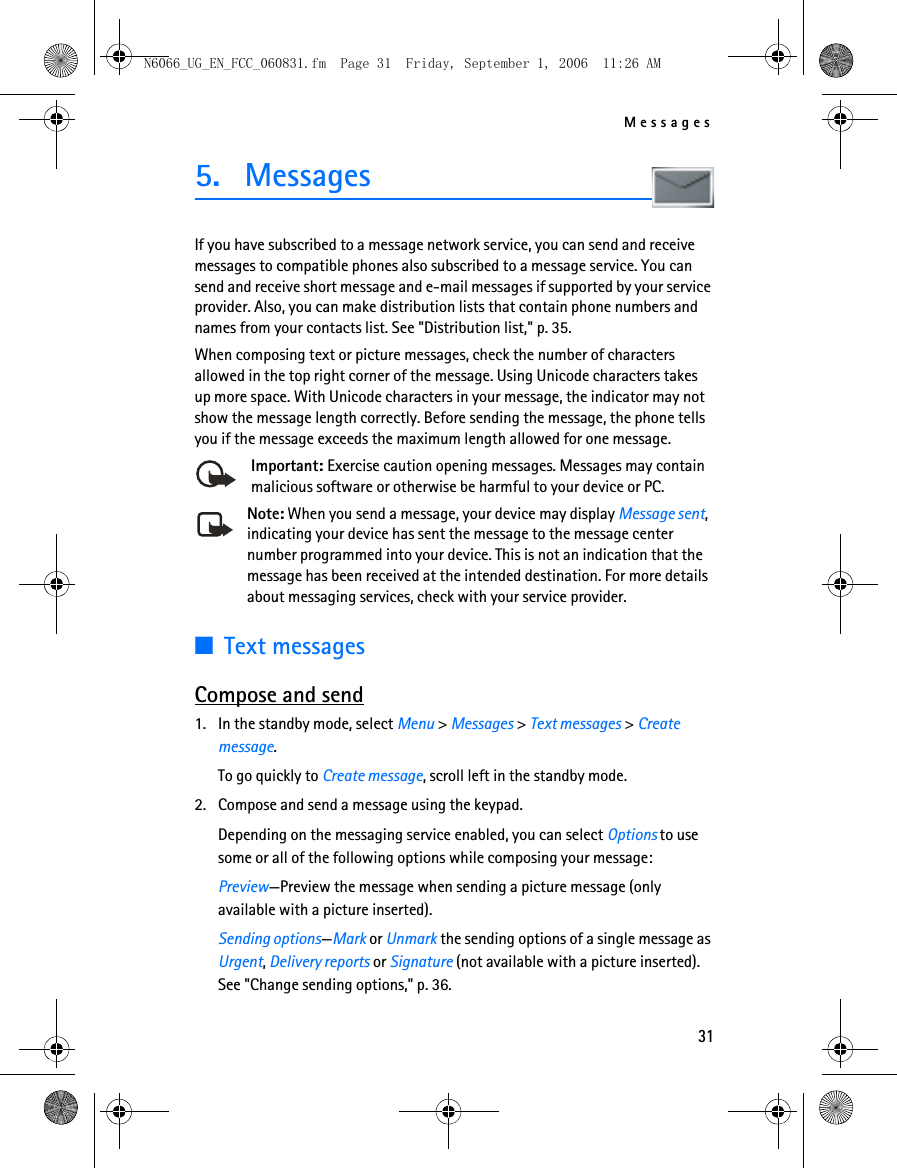 N6066_UG_EN_FCC_060831.fm  Page 31  Friday, September 1, 2006  11:26 AM Messages 5.  Messages If you have subscribed to a message network service, you can send and receive messages to compatible phones also subscribed to a message service. You can send and receive short message and e-mail messages if supported by your service provider. Also, you can make distribution lists that contain phone numbers and names from your contacts list. See &quot;Distribution list,&quot; p. 35. When composing text or picture messages, check the number of characters allowed in the top right corner of the message. Using Unicode characters takes up more space. With Unicode characters in your message, the indicator may not show the message length correctly. Before sending the message, the phone tells you if the message exceeds the maximum length allowed for one message. Important: Exercise caution opening messages. Messages may contain malicious software or otherwise be harmful to your device or PC. Note: When you send a message, your device may display Message sent, indicating your device has sent the message to the message center number programmed into your device. This is not an indication that the message has been received at the intended destination. For more details about messaging services, check with your service provider. ■Text messages Compose and send 1.  In the standby mode, select Menu &gt; Messages &gt; Text messages &gt; Create message.To go quickly to Create message, scroll left in the standby mode.2.  Compose and send a message using the keypad. Depending on the messaging service enabled, you can select Options to use some or all of the following options while composing your message: Preview—Preview the message when sending a picture message (only available with a picture inserted). Sending options—Mark or Unmark the sending options of a single message as Urgent, Delivery reports or Signature (not available with a picture inserted). See &quot;Change sending options,&quot; p. 36. 31 