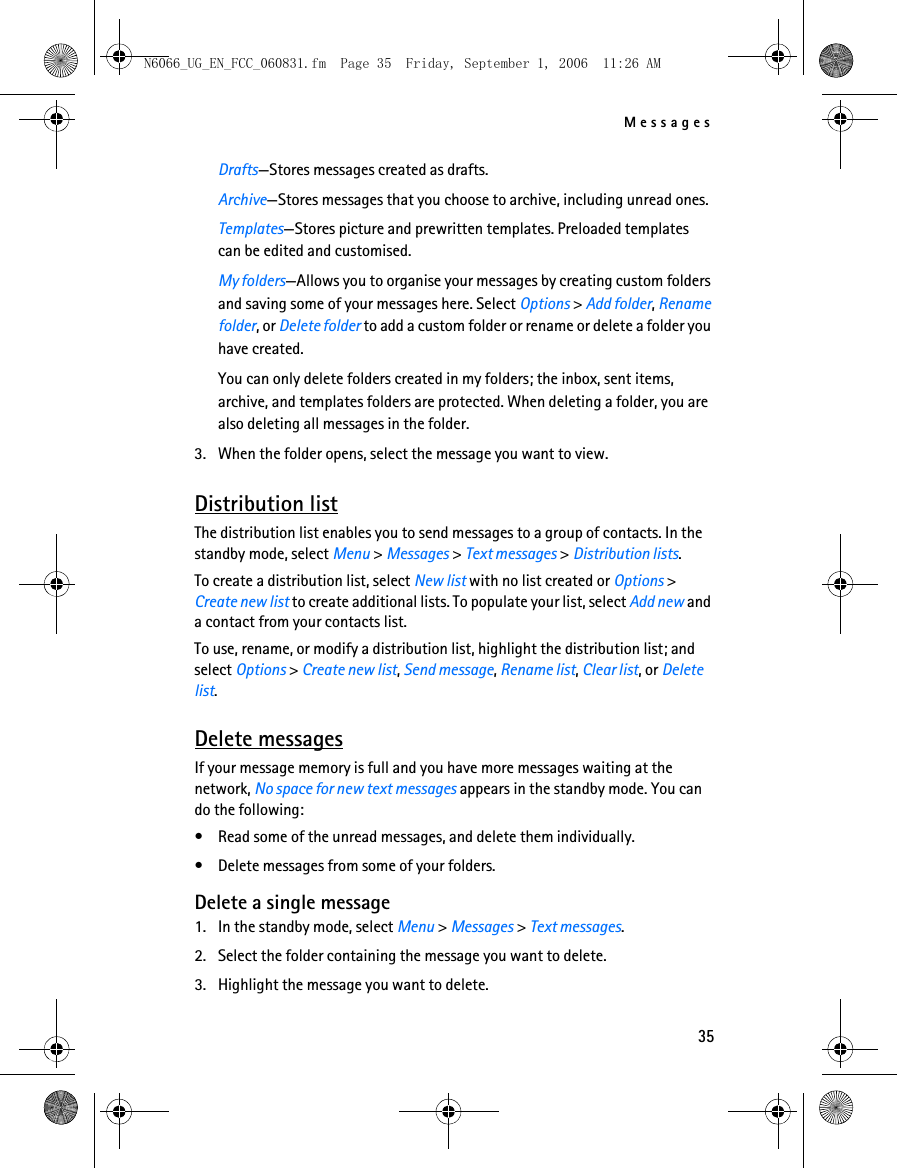 N6066_UG_EN_FCC_060831.fm  Page 35  Friday, September 1, 2006  11:26 AM Messages Drafts—Stores messages created as drafts.Archive—Stores messages that you choose to archive, including unread ones.Templates—Stores picture and prewritten templates. Preloaded templates can be edited and customised.My folders—Allows you to organise your messages by creating custom folders and saving some of your messages here. Select Options &gt; Add folder, Renamefolder, or Delete folder to add a custom folder or rename or delete a folder you have created.You can only delete folders created in my folders; the inbox, sent items,archive, and templates folders are protected. When deleting a folder, you are also deleting all messages in the folder.3.  When the folder opens, select the message you want to view. Distribution list The distribution list enables you to send messages to a group of contacts. In the standby mode, select Menu &gt; Messages &gt; Text messages &gt; Distribution lists. To create a distribution list, select New list with no list created or Options &gt; Create new list to create additional lists. To populate your list, select Add new and a contact from your contacts list. To use, rename, or modify a distribution list, highlight the distribution list; and select Options &gt; Create new list, Send message, Rename list, Clear list, or Delete list. Delete messages If your message memory is full and you have more messages waiting at the network, No space for new text messages appears in the standby mode. You can do the following: •  Read some of the unread messages, and delete them individually. •  Delete messages from some of your folders. Delete a single message 1.  In the standby mode, select Menu &gt; Messages &gt; Text messages. 2.  Select the folder containing the message you want to delete. 3.  Highlight the message you want to delete. 35 