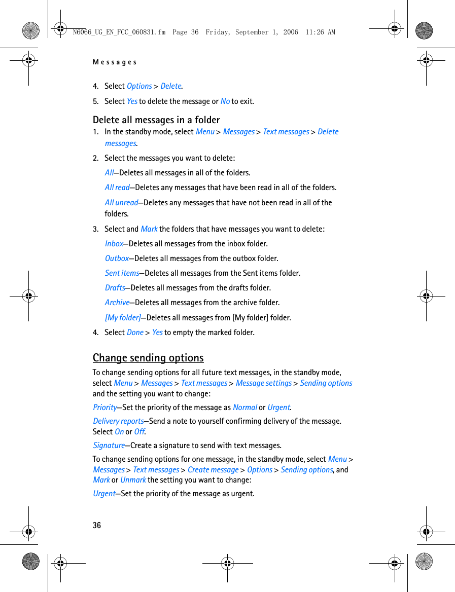 N6066_UG_EN_FCC_060831.fm  Page 36  Friday, September 1, 2006  11:26 AM Messages 4. Select Options &gt; Delete. 5. Select Yes to delete the message or No to exit. Delete all messages in a folder 1. In the standby mode, select Menu &gt; Messages &gt; Text messages &gt; Delete messages. 2. Select the messages you want to delete: All—Deletes all messages in all of the folders. All read—Deletes any messages that have been read in all of the folders. All unread—Deletes any messages that have not been read in all of the folders. 3. Select and Mark the folders that have messages you want to delete: Inbox—Deletes all messages from the inbox folder. Outbox—Deletes all messages from the outbox folder. Sent items—Deletes all messages from the Sent items folder. Drafts—Deletes all messages from the drafts folder. Archive—Deletes all messages from the archive folder. [My folder]—Deletes all messages from [My folder] folder. 4. Select Done &gt; Yes to empty the marked folder. Change sending options To change sending options for all future text messages, in the standby mode, select Menu &gt; Messages &gt; Text messages &gt; Message settings &gt; Sending optionsand the setting you want to change:Priority—Set the priority of the message as Normal or Urgent.Delivery reports—Send a note to yourself confirming delivery of the message. Select On or Off.Signature—Create a signature to send with text messages.To change sending options for one message, in the standby mode, select Menu &gt; Messages &gt; Text messages &gt; Create message &gt; Options &gt; Sending options, andMark or Unmark the setting you want to change:Urgent—Set the priority of the message as urgent.36 