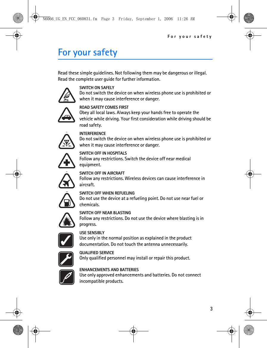 N6066_UG_EN_FCC_060831.fm  Page 3  Friday, September 1, 2006  11:26 AM For your safety For your safety Read these simple guidelines. Not following them may be dangerous or illegal. Read the complete user guide for further information. SWITCH ON SAFELY Do not switch the device on when wireless phone use is prohibited or when it may cause interference or danger. ROAD SAFETY COMES FIRST Obey all local laws. Always keep your hands free to operate the vehicle while driving. Your first consideration while driving should be road safety. INTERFERENCE Do not switch the device on when wireless phone use is prohibited or when it may cause interference or danger. SWITCH OFF IN HOSPITALS Follow any restrictions. Switch the device off near medical equipment. SWITCH OFF IN AIRCRAFT Follow any restrictions. Wireless devices can cause interference in aircraft. SWITCH OFF WHEN REFUELING Do not use the device at a refueling point. Do not use near fuel or chemicals. SWITCH OFF NEAR BLASTING Follow any restrictions. Do not use the device where blasting is in progress. USE SENSIBLY Use only in the normal position as explained in the product documentation. Do not touch the antenna unnecessarily. QUALIFIED SERVICE Only qualified personnel may install or repair this product. ENHANCEMENTS AND BATTERIES Use only approved enhancements and batteries. Do not connect incompatible products. 3 