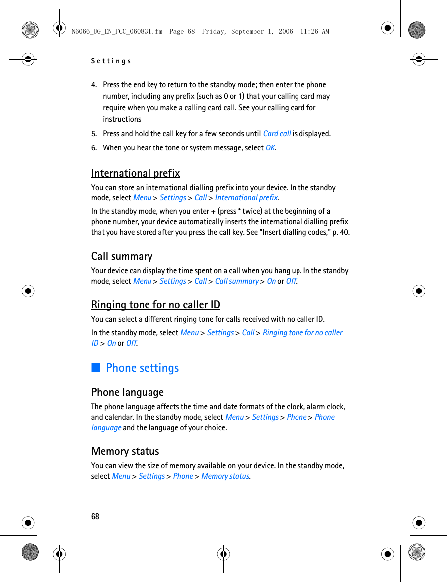 N6066_UG_EN_FCC_060831.fm  Page 68  Friday, September 1, 2006  11:26 AM Settings 4. Press the end key to return to the standby mode; then enter the phone number, including any prefix (such as 0 or 1) that your calling card may require when you make a calling card call. See your calling card for instructions 5. Press and hold the call key for a few seconds until Card call is displayed. 6. When you hear the tone or system message, select OK. International prefix You can store an international dialling prefix into your device. In the standby mode, select Menu &gt; Settings &gt; Call &gt; International prefix. In the standby mode, when you enter + (press * twice) at the beginning of a phone number, your device automatically inserts the international dialling prefix that you have stored after you press the call key. See &quot;Insert dialling codes,&quot; p. 40.Call summary Your device can display the time spent on a call when you hang up. In the standby mode, select Menu &gt; Settings &gt; Call &gt; Call summary &gt; On or Off. Ringing tone for no caller ID You can select a different ringing tone for calls received with no caller ID. In the standby mode, select Menu &gt; Settings &gt; Call &gt; Ringing tone for no caller ID &gt; On or Off.■Phone settings Phone language The phone language affects the time and date formats of the clock, alarm clock, and calendar. In the standby mode, select Menu &gt; Settings &gt; Phone &gt; Phone language and the language of your choice. Memory status You can view the size of memory available on your device. In the standby mode, select Menu &gt; Settings &gt; Phone &gt; Memory status. 68 