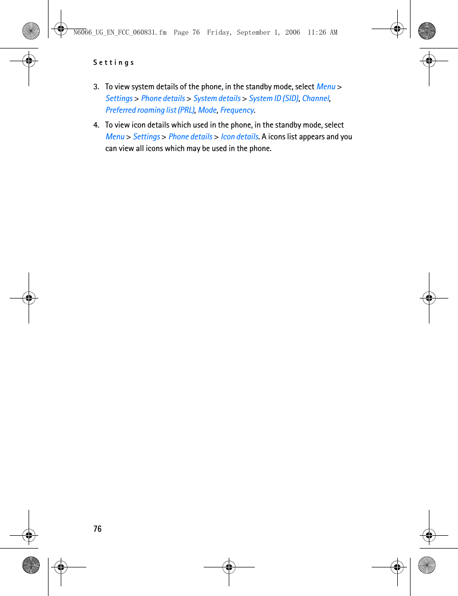 N6066_UG_EN_FCC_060831.fm  Page 76  Friday, September 1, 2006  11:26 AM Settings 3. To view system details of the phone, in the standby mode, select Menu &gt; Settings &gt; Phone details &gt; System details &gt; System ID (SID), Channel, Preferred roaming list (PRL), Mode, Frequency. 4. To view icon details which used in the phone, in the standby mode, select Menu &gt; Settings &gt; Phone details &gt; Icon details. A icons list appears and you can view all icons which may be used in the phone. 76 