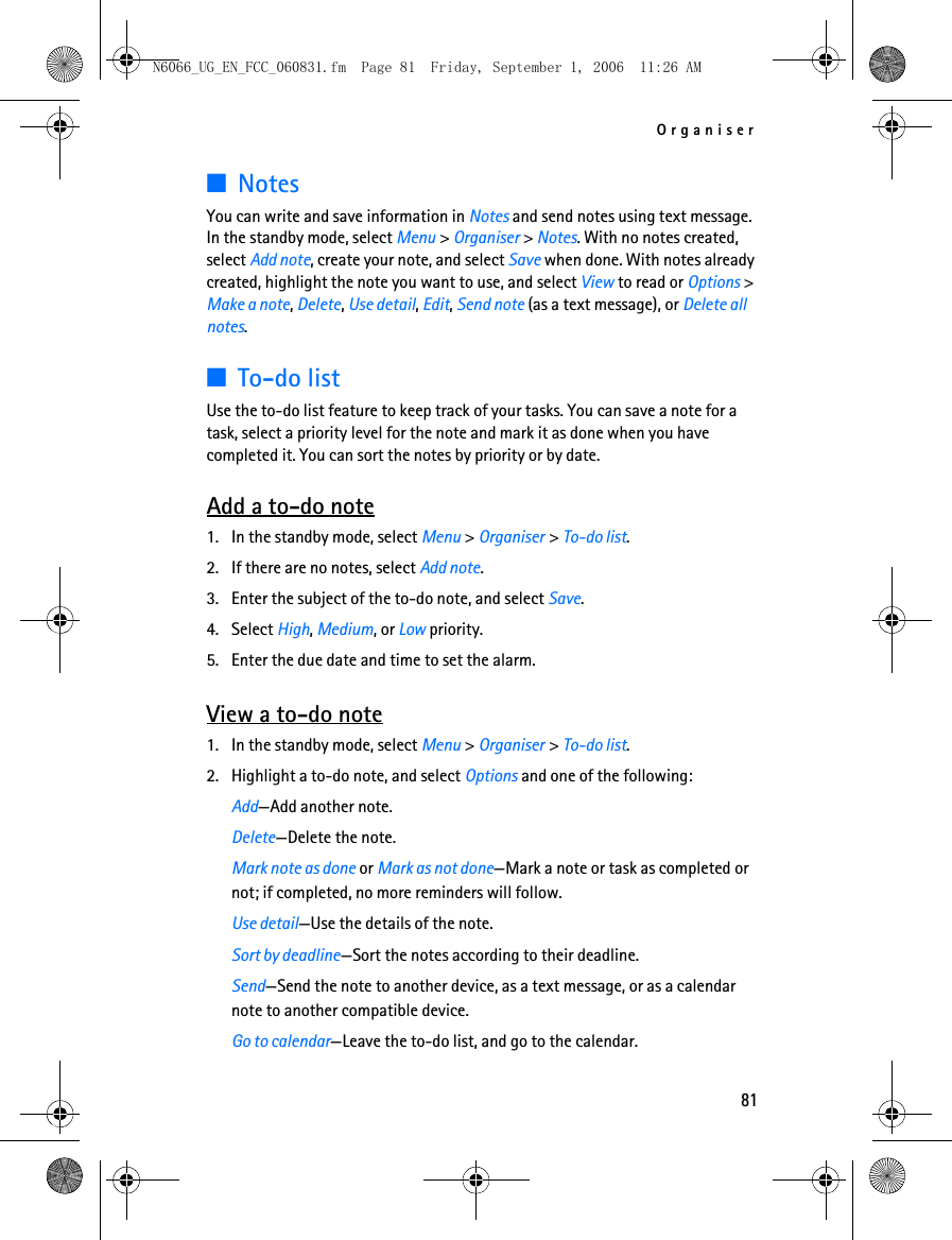 N6066_UG_EN_FCC_060831.fm  Page 81  Friday, September 1, 2006  11:26 AM Organiser ■Notes You can write and save information in Notes and send notes using text message. In the standby mode, select Menu &gt; Organiser &gt; Notes. With no notes created, select Add note, create your note, and select Save when done. With notes already created, highlight the note you want to use, and select View to read or Options &gt; Make a note, Delete, Use detail, Edit, Send note (as a text message), or Delete all notes. ■To-do list Use the to-do list feature to keep track of your tasks. You can save a note for a task, select a priority level for the note and mark it as done when you have completed it. You can sort the notes by priority or by date. Add a to-do note 1. In the standby mode, select Menu &gt; Organiser &gt; To-do list. 2. If there are no notes, select Add note. 3. Enter the subject of the to-do note, and select Save. 4. Select High, Medium, or Low priority. 5. Enter the due date and time to set the alarm. View a to-do note 1. In the standby mode, select Menu &gt; Organiser &gt; To-do list. 2. Highlight a to-do note, and select Options and one of the following: Add—Add another note. Delete—Delete the note. Mark note as done or Mark as not done—Mark a note or task as completed or not; if completed, no more reminders will follow.Use detail—Use the details of the note.Sort by deadline—Sort the notes according to their deadline.Send—Send the note to another device, as a text message, or as a calendar note to another compatible device.Go to calendar—Leave the to-do list, and go to the calendar.81 