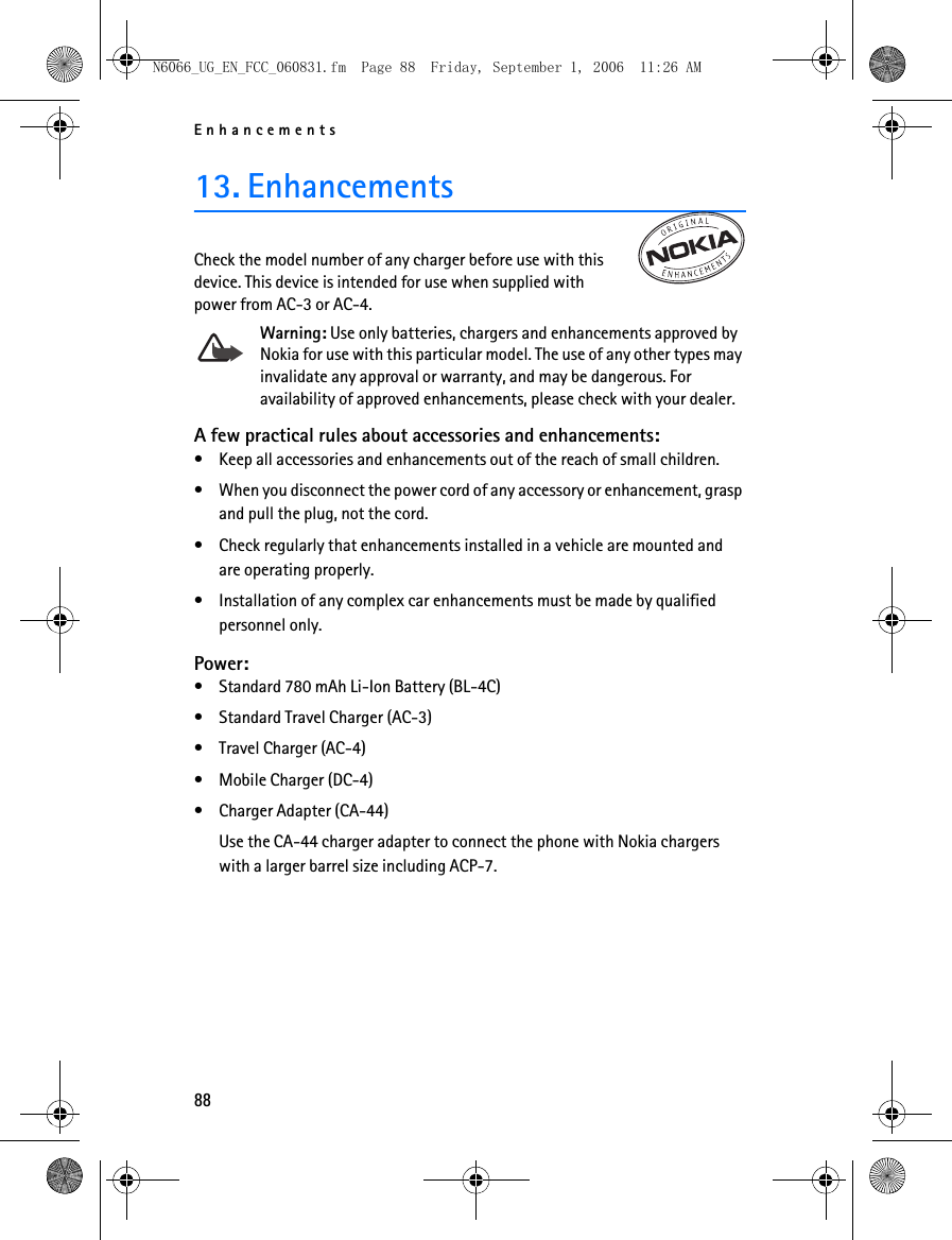 N6066_UG_EN_FCC_060831.fm  Page 88  Friday, September 1, 2006  11:26 AM Enhancements 13. Enhancements Check the model number of any charger before use with this device. This device is intended for use when supplied with power from AC-3 or AC-4. Warning: Use only batteries, chargers and enhancements approved by Nokia for use with this particular model. The use of any other types may invalidate any approval or warranty, and may be dangerous. For availability of approved enhancements, please check with your dealer. A few practical rules about accessories and enhancements: • Keep all accessories and enhancements out of the reach of small children. • When you disconnect the power cord of any accessory or enhancement, grasp and pull the plug, not the cord. • Check regularly that enhancements installed in a vehicle are mounted and are operating properly. • Installation of any complex car enhancements must be made by qualified personnel only. Power: • Standard 780 mAh Li-Ion Battery (BL-4C) • Standard Travel Charger (AC-3) • Travel Charger (AC-4) • Mobile Charger (DC-4) • Charger Adapter (CA-44) Use the CA-44 charger adapter to connect the phone with Nokia chargers with a larger barrel size including ACP-7.  88 