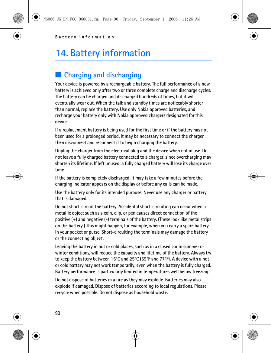 N6066_UG_EN_FCC_060831.fm  Page 90  Friday, September 1, 2006  11:26 AM Battery information 14. Battery information ■Charging and discharging Your device is powered by a rechargeable battery. The full performance of a new battery is achieved only after two or three complete charge and discharge cycles. The battery can be charged and discharged hundreds of times, but it will eventually wear out. When the talk and standby times are noticeably shorter than normal, replace the battery. Use only Nokia approved batteries, and recharge your battery only with Nokia approved chargers designated for this device. If a replacement battery is being used for the first time or if the battery has not been used for a prolonged period, it may be necessary to connect the charger then disconnect and reconnect it to begin charging the battery. Unplug the charger from the electrical plug and the device when not in use. Do not leave a fully charged battery connected to a charger, since overcharging may shorten its lifetime. If left unused, a fully charged battery will lose its charge over time. If the battery is completely discharged, it may take a few minutes before the charging indicator appears on the display or before any calls can be made. Use the battery only for its intended purpose. Never use any charger or battery that is damaged. Do not short-circuit the battery. Accidental short-circuiting can occur when a metallic object such as a coin, clip, or pen causes direct connection of the positive (+) and negative (-) terminals of the battery. (These look like metal strips on the battery.) This might happen, for example, when you carry a spare battery in your pocket or purse. Short-circuiting the terminals may damage the battery or the connecting object. Leaving the battery in hot or cold places, such as in a closed car in summer or winter conditions, will reduce the capacity and lifetime of the battery. Always try to keep the battery between 15°C and 25°C (59°F and 77°F). A device with a hot or cold battery may not work temporarily, even when the battery is fully charged. Battery performance is particularly limited in temperatures well below freezing. Do not dispose of batteries in a fire as they may explode. Batteries may also explode if damaged. Dispose of batteries according to local regulations. Please recycle when possible. Do not dispose as household waste. 90 