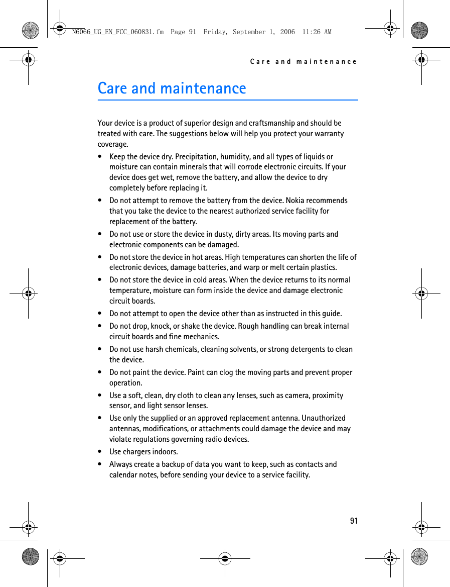 N6066_UG_EN_FCC_060831.fm  Page 91  Friday, September 1, 2006  11:26 AM Care and maintenance Care and maintenance Your device is a product of superior design and craftsmanship and should be treated with care. The suggestions below will help you protect your warranty coverage. • Keep the device dry. Precipitation, humidity, and all types of liquids or moisture can contain minerals that will corrode electronic circuits. If your device does get wet, remove the battery, and allow the device to dry completely before replacing it. • Do not attempt to remove the battery from the device. Nokia recommends that you take the device to the nearest authorized service facility for replacement of the battery. • Do not use or store the device in dusty, dirty areas. Its moving parts and electronic components can be damaged. • Do not store the device in hot areas. High temperatures can shorten the life of electronic devices, damage batteries, and warp or melt certain plastics. • Do not store the device in cold areas. When the device returns to its normal temperature, moisture can form inside the device and damage electronic circuit boards. • Do not attempt to open the device other than as instructed in this guide. • Do not drop, knock, or shake the device. Rough handling can break internal circuit boards and fine mechanics. • Do not use harsh chemicals, cleaning solvents, or strong detergents to clean the device. • Do not paint the device. Paint can clog the moving parts and prevent proper operation. • Use a soft, clean, dry cloth to clean any lenses, such as camera, proximity sensor, and light sensor lenses. • Use only the supplied or an approved replacement antenna. Unauthorized antennas, modifications, or attachments could damage the device and may violate regulations governing radio devices. • Use chargers indoors. • Always create a backup of data you want to keep, such as contacts and calendar notes, before sending your device to a service facility. 91 