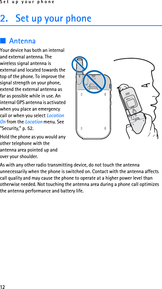 Set up your phone122. Set up your phone■AntennaYour device has both an internal and external antenna. The wireless signal antenna is external and located towards the top of the phone. To improve the signal strength on your phone, extend the external antenna as far as possible while in use. An internal GPS antenna is activated when you place an emergency call or when you select Location On from the Location menu. See &quot;Security,&quot; p. 52.Hold the phone as you would any other telephone with the antenna area pointed up and over your shoulder.As with any other radio transmitting device, do not touch the antenna unnecessarily when the phone is switched on. Contact with the antenna affects call quality and may cause the phone to operate at a higher power level than otherwise needed. Not touching the antenna area during a phone call optimizes the antenna performance and battery life.