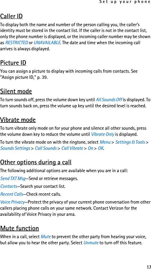Set up your phone17Caller IDTo display both the name and number of the person calling you, the caller’s identity must be stored in the contact list. If the caller is not in the contact list, only the phone number is displayed, or the incoming caller number may be shown as RESTRICTED or UNAVAILABLE. The date and time when the incoming call arrives is always displayed.Picture IDYou can assign a picture to display with incoming calls from contacts. See &quot;Assign picture ID,&quot; p. 39.Silent modeTo turn sounds off, press the volume down key until All Sounds Off is displayed. To turn sounds back on, press the volume up key until the desired level is reached.Vibrate modeTo turn vibrate only mode on for your phone and silence all other sounds, press the volume down key to reduce the volume until Vibrate Only is displayed. To turn the vibrate mode on with the ringtone, select Menu &gt; Settings &amp; Tools &gt; Sounds Settings &gt; Call Sounds &gt; Call Vibrate &gt; On &gt; OK. Other options during a callThe following additional options are available when you are in a call: Send TXT Msg—Send or retrieve messages.Contacts—Search your contact list.Recent Calls—Check recent calls.Voice Privacy—Protect the privacy of your current phone conversation from other callers placing phone calls on your same network. Contact Verizon for the availability of Voice Privacy in your area.Mute functionWhen in a call, select Mute to prevent the other party from hearing your voice, but allow you to hear the other party. Select Unmute to turn off this feature.