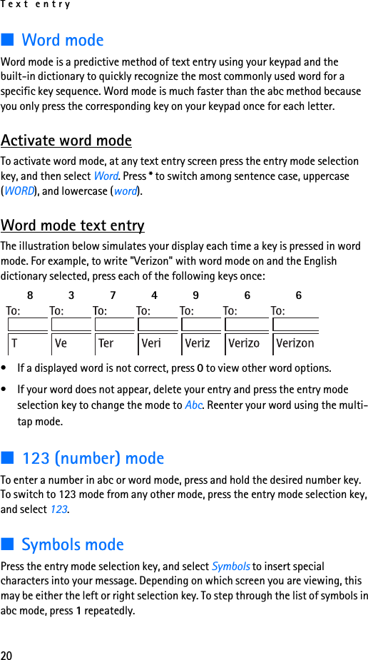 Text entry20■Word modeWord mode is a predictive method of text entry using your keypad and the built-in dictionary to quickly recognize the most commonly used word for a specific key sequence. Word mode is much faster than the abc method because you only press the corresponding key on your keypad once for each letter.Activate word modeTo activate word mode, at any text entry screen press the entry mode selection key, and then select Word. Press * to switch among sentence case, uppercase (WORD), and lowercase (word).Word mode text entryThe illustration below simulates your display each time a key is pressed in word mode. For example, to write &quot;Verizon&quot; with word mode on and the English dictionary selected, press each of the following keys once:  8    3   7    4   9 6 6 • If a displayed word is not correct, press 0 to view other word options.• If your word does not appear, delete your entry and press the entry mode selection key to change the mode to Abc. Reenter your word using the multi-tap mode.■123 (number) modeTo enter a number in abc or word mode, press and hold the desired number key. To switch to 123 mode from any other mode, press the entry mode selection key, and select 123.■Symbols modePress the entry mode selection key, and select Symbols to insert special characters into your message. Depending on which screen you are viewing, this may be either the left or right selection key. To step through the list of symbols in abc mode, press 1 repeatedly.