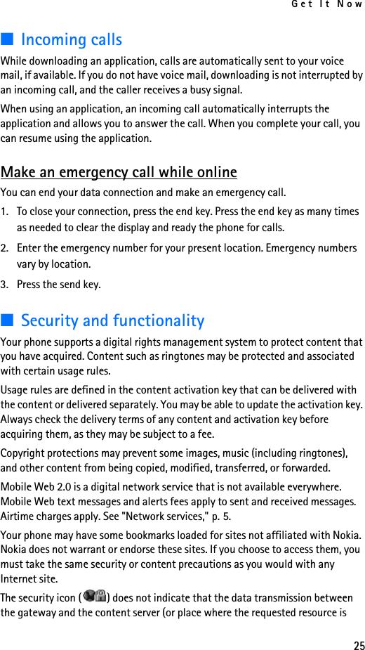Get It Now25■Incoming callsWhile downloading an application, calls are automatically sent to your voice mail, if available. If you do not have voice mail, downloading is not interrupted by an incoming call, and the caller receives a busy signal.When using an application, an incoming call automatically interrupts the application and allows you to answer the call. When you complete your call, you can resume using the application.Make an emergency call while onlineYou can end your data connection and make an emergency call.1. To close your connection, press the end key. Press the end key as many times as needed to clear the display and ready the phone for calls.2. Enter the emergency number for your present location. Emergency numbers vary by location.3. Press the send key.■Security and functionalityYour phone supports a digital rights management system to protect content that you have acquired. Content such as ringtones may be protected and associated with certain usage rules. Usage rules are defined in the content activation key that can be delivered with the content or delivered separately. You may be able to update the activation key. Always check the delivery terms of any content and activation key before acquiring them, as they may be subject to a fee.Copyright protections may prevent some images, music (including ringtones), and other content from being copied, modified, transferred, or forwarded.Mobile Web 2.0 is a digital network service that is not available everywhere. Mobile Web text messages and alerts fees apply to sent and received messages. Airtime charges apply. See &quot;Network services,&quot; p. 5.Your phone may have some bookmarks loaded for sites not affiliated with Nokia. Nokia does not warrant or endorse these sites. If you choose to access them, you must take the same security or content precautions as you would with any Internet site.The security icon ( ) does not indicate that the data transmission between the gateway and the content server (or place where the requested resource is 