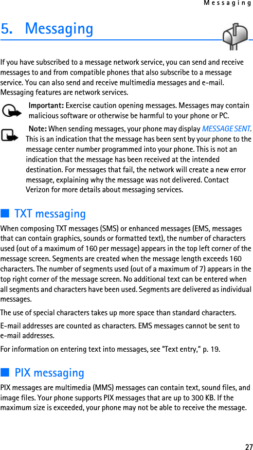 Messaging275. MessagingIf you have subscribed to a message network service, you can send and receive messages to and from compatible phones that also subscribe to a message service. You can also send and receive multimedia messages and e-mail. Messaging features are network services.Important: Exercise caution opening messages. Messages may contain malicious software or otherwise be harmful to your phone or PC.Note: When sending messages, your phone may display MESSAGE SENT. This is an indication that the message has been sent by your phone to the message center number programmed into your phone. This is not an indication that the message has been received at the intended destination. For messages that fail, the network will create a new error message, explaining why the message was not delivered. Contact Verizon for more details about messaging services.■TXT messagingWhen composing TXT messages (SMS) or enhanced messages (EMS, messages that can contain graphics, sounds or formatted text), the number of characters used (out of a maximum of 160 per message) appears in the top left corner of the message screen. Segments are created when the message length exceeds 160 characters. The number of segments used (out of a maximum of 7) appears in the top right corner of the message screen. No additional text can be entered when all segments and characters have been used. Segments are delivered as individual messages.The use of special characters takes up more space than standard characters. E-mail addresses are counted as characters. EMS messages cannot be sent to e-mail addresses.For information on entering text into messages, see &quot;Text entry,&quot; p. 19.■PIX messagingPIX messages are multimedia (MMS) messages can contain text, sound files, and image files. Your phone supports PIX messages that are up to 300 KB. If the maximum size is exceeded, your phone may not be able to receive the message. 