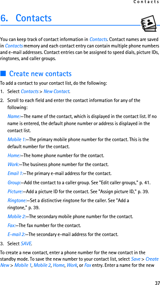 Contacts376. ContactsYou can keep track of contact information in Contacts. Contact names are saved in Contacts memory and each contact entry can contain multiple phone numbers and e-mail addresses. Contact entries can be assigned to speed dials, picture IDs, ringtones, and caller groups.■Create new contactsTo add a contact to your contact list, do the following:1. Select Contacts &gt; New Contact.2. Scroll to each field and enter the contact information for any of the following:Name:—The name of the contact, which is displayed in the contact list. If no name is entered, the default phone number or address is displayed in the contact list.Mobile 1:—The primary mobile phone number for the contact. This is the default number for the contact.Home:—The home phone number for the contact.Work:—The business phone number for the contact.Email 1:—The primary e-mail address for the contact.Group:—Add the contact to a caller group. See &quot;Edit caller groups,&quot; p. 41.Picture:—Add a picture ID for the contact. See &quot;Assign picture ID,&quot; p. 39.Ringtone:—Set a distinctive ringtone for the caller. See &quot;Add a ringtone,&quot; p. 39.Mobile 2:—The secondary mobile phone number for the contact.Fax:—The fax number for the contact.E-mail 2:—The secondary e-mail address for the contact.3. Select SAVE.To create a new contact, enter a phone number for the new contact in the standby mode. To save the new number to your contact list, select Save &gt; Create New &gt; Mobile 1, Mobile 2, Home, Work, or Fax entry. Enter a name for the new 