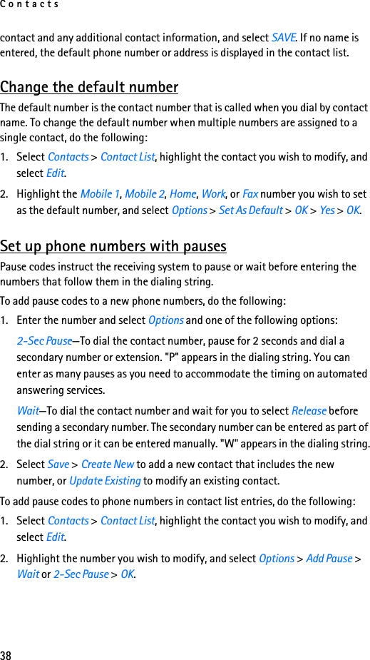 Contacts38contact and any additional contact information, and select SAVE. If no name is entered, the default phone number or address is displayed in the contact list.Change the default numberThe default number is the contact number that is called when you dial by contact name. To change the default number when multiple numbers are assigned to a single contact, do the following:1. Select Contacts &gt; Contact List, highlight the contact you wish to modify, and select Edit. 2. Highlight the Mobile 1, Mobile 2, Home, Work, or Fax number you wish to set as the default number, and select Options &gt; Set As Default &gt; OK &gt; Yes &gt; OK.Set up phone numbers with pausesPause codes instruct the receiving system to pause or wait before entering the numbers that follow them in the dialing string. To add pause codes to a new phone numbers, do the following:1. Enter the number and select Options and one of the following options:2-Sec Pause—To dial the contact number, pause for 2 seconds and dial a secondary number or extension. &quot;P&quot; appears in the dialing string. You can enter as many pauses as you need to accommodate the timing on automated answering services. Wait—To dial the contact number and wait for you to select Release before sending a secondary number. The secondary number can be entered as part of the dial string or it can be entered manually. &quot;W&quot; appears in the dialing string.2. Select Save &gt; Create New to add a new contact that includes the new number, or Update Existing to modify an existing contact. To add pause codes to phone numbers in contact list entries, do the following:1. Select Contacts &gt; Contact List, highlight the contact you wish to modify, and select Edit. 2. Highlight the number you wish to modify, and select Options &gt; Add Pause &gt; Wait or 2-Sec Pause &gt; OK.