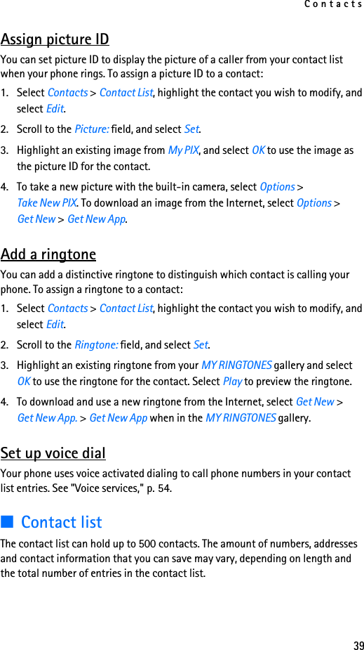 Contacts39Assign picture IDYou can set picture ID to display the picture of a caller from your contact list when your phone rings. To assign a picture ID to a contact:1. Select Contacts &gt; Contact List, highlight the contact you wish to modify, and select Edit.2. Scroll to the Picture: field, and select Set.3. Highlight an existing image from My PIX, and select OK to use the image as the picture ID for the contact. 4. To take a new picture with the built-in camera, select Options &gt; Take New PIX. To download an image from the Internet, select Options &gt; Get New &gt; Get New App. Add a ringtoneYou can add a distinctive ringtone to distinguish which contact is calling your phone. To assign a ringtone to a contact:1. Select Contacts &gt; Contact List, highlight the contact you wish to modify, and select Edit.2. Scroll to the Ringtone: field, and select Set.3. Highlight an existing ringtone from your MY RINGTONES gallery and select OK to use the ringtone for the contact. Select Play to preview the ringtone. 4. To download and use a new ringtone from the Internet, select Get New &gt; Get New App. &gt; Get New App when in the MY RINGTONES gallery.Set up voice dialYour phone uses voice activated dialing to call phone numbers in your contact list entries. See &quot;Voice services,&quot; p. 54.■Contact listThe contact list can hold up to 500 contacts. The amount of numbers, addresses and contact information that you can save may vary, depending on length and the total number of entries in the contact list.