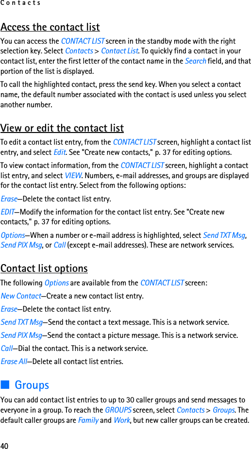 Contacts40Access the contact listYou can access the CONTACT LIST screen in the standby mode with the right selection key. Select Contacts &gt; Contact List. To quickly find a contact in your contact list, enter the first letter of the contact name in the Search field, and that portion of the list is displayed.To call the highlighted contact, press the send key. When you select a contact name, the default number associated with the contact is used unless you select another number.View or edit the contact listTo edit a contact list entry, from the CONTACT LIST screen, highlight a contact list entry, and select Edit. See &quot;Create new contacts,&quot; p. 37 for editing options.To view contact information, from the CONTACT LIST screen, highlight a contact list entry, and select VIEW. Numbers, e-mail addresses, and groups are displayed for the contact list entry. Select from the following options:Erase—Delete the contact list entry.EDIT—Modify the information for the contact list entry. See &quot;Create new contacts,&quot; p. 37 for editing options.Options—When a number or e-mail address is highlighted, select Send TXT Msg, Send PIX Msg, or Call (except e-mail addresses). These are network services.Contact list optionsThe following Options are available from the CONTACT LIST screen: New Contact—Create a new contact list entry.Erase—Delete the contact list entry.Send TXT Msg—Send the contact a text message. This is a network service.Send PIX Msg—Send the contact a picture message. This is a network service.Call—Dial the contact. This is a network service.Erase All—Delete all contact list entries.■GroupsYou can add contact list entries to up to 30 caller groups and send messages to everyone in a group. To reach the GROUPS screen, select Contacts &gt; Groups. The default caller groups are Family and Work, but new caller groups can be created.