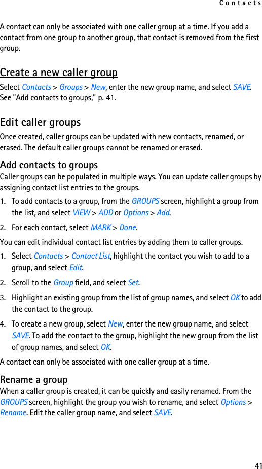 Contacts41A contact can only be associated with one caller group at a time. If you add a contact from one group to another group, that contact is removed from the first group.Create a new caller groupSelect Contacts &gt; Groups &gt; New, enter the new group name, and select SAVE. See &quot;Add contacts to groups,&quot; p. 41.Edit caller groupsOnce created, caller groups can be updated with new contacts, renamed, or erased. The default caller groups cannot be renamed or erased.Add contacts to groupsCaller groups can be populated in multiple ways. You can update caller groups by assigning contact list entries to the groups. 1. To add contacts to a group, from the GROUPS screen, highlight a group from the list, and select VIEW &gt; ADD or Options &gt; Add.2. For each contact, select MARK &gt; Done. You can edit individual contact list entries by adding them to caller groups.1. Select Contacts &gt; Contact List, highlight the contact you wish to add to a group, and select Edit.2. Scroll to the Group field, and select Set.3. Highlight an existing group from the list of group names, and select OK to add the contact to the group. 4. To create a new group, select New, enter the new group name, and select SAVE. To add the contact to the group, highlight the new group from the list of group names, and select OK.A contact can only be associated with one caller group at a time.Rename a groupWhen a caller group is created, it can be quickly and easily renamed. From the GROUPS screen, highlight the group you wish to rename, and select Options &gt; Rename. Edit the caller group name, and select SAVE.