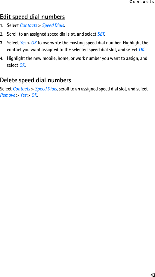 Contacts43Edit speed dial numbers1. Select Contacts &gt; Speed Dials.2. Scroll to an assigned speed dial slot, and select SET.3. Select Yes &gt; OK to overwrite the existing speed dial number. Highlight the contact you want assigned to the selected speed dial slot, and select OK.4. Highlight the new mobile, home, or work number you want to assign, and select OK.Delete speed dial numbersSelect Contacts &gt; Speed Dials, scroll to an assigned speed dial slot, and select Remove &gt; Yes &gt; OK.