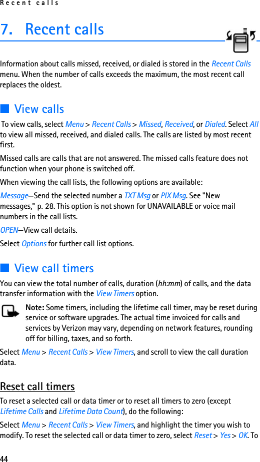 Recent calls447. Recent callsInformation about calls missed, received, or dialed is stored in the Recent Calls menu. When the number of calls exceeds the maximum, the most recent call replaces the oldest. ■View calls To view calls, select Menu &gt; Recent Calls &gt; Missed, Received, or Dialed. Select All to view all missed, received, and dialed calls. The calls are listed by most recent first.Missed calls are calls that are not answered. The missed calls feature does not function when your phone is switched off.When viewing the call lists, the following options are available:Message—Send the selected number a TXT Msg or PIX Msg. See &quot;New messages,&quot; p. 28. This option is not shown for UNAVAILABLE or voice mail numbers in the call lists.OPEN—View call details.Select Options for further call list options.■View call timersYou can view the total number of calls, duration (hh:mm) of calls, and the data transfer information with the View Timers option.Note: Some timers, including the lifetime call timer, may be reset during service or software upgrades. The actual time invoiced for calls and services by Verizon may vary, depending on network features, rounding off for billing, taxes, and so forth.Select Menu &gt; Recent Calls &gt; View Timers, and scroll to view the call duration data. Reset call timersTo reset a selected call or data timer or to reset all timers to zero (except Lifetime Calls and Lifetime Data Count), do the following:Select Menu &gt; Recent Calls &gt; View Timers, and highlight the timer you wish to modify. To reset the selected call or data timer to zero, select Reset &gt; Yes &gt; OK. To 