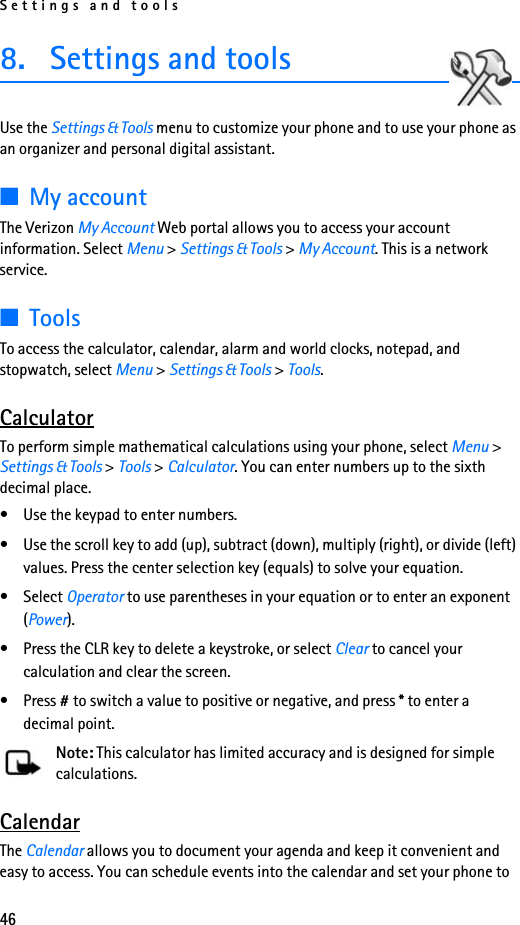 Settings and tools468. Settings and toolsUse the Settings &amp; Tools menu to customize your phone and to use your phone as an organizer and personal digital assistant.■My accountThe Verizon My Account Web portal allows you to access your account information. Select Menu &gt; Settings &amp; Tools &gt; My Account. This is a network service.■ToolsTo access the calculator, calendar, alarm and world clocks, notepad, and stopwatch, select Menu &gt; Settings &amp; Tools &gt; Tools.CalculatorTo perform simple mathematical calculations using your phone, select Menu &gt; Settings &amp; Tools &gt; Tools &gt; Calculator. You can enter numbers up to the sixth decimal place.• Use the keypad to enter numbers. • Use the scroll key to add (up), subtract (down), multiply (right), or divide (left) values. Press the center selection key (equals) to solve your equation.• Select Operator to use parentheses in your equation or to enter an exponent (Power). • Press the CLR key to delete a keystroke, or select Clear to cancel your calculation and clear the screen. • Press # to switch a value to positive or negative, and press * to enter a decimal point. Note: This calculator has limited accuracy and is designed for simple calculations.CalendarThe Calendar allows you to document your agenda and keep it convenient and easy to access. You can schedule events into the calendar and set your phone to 