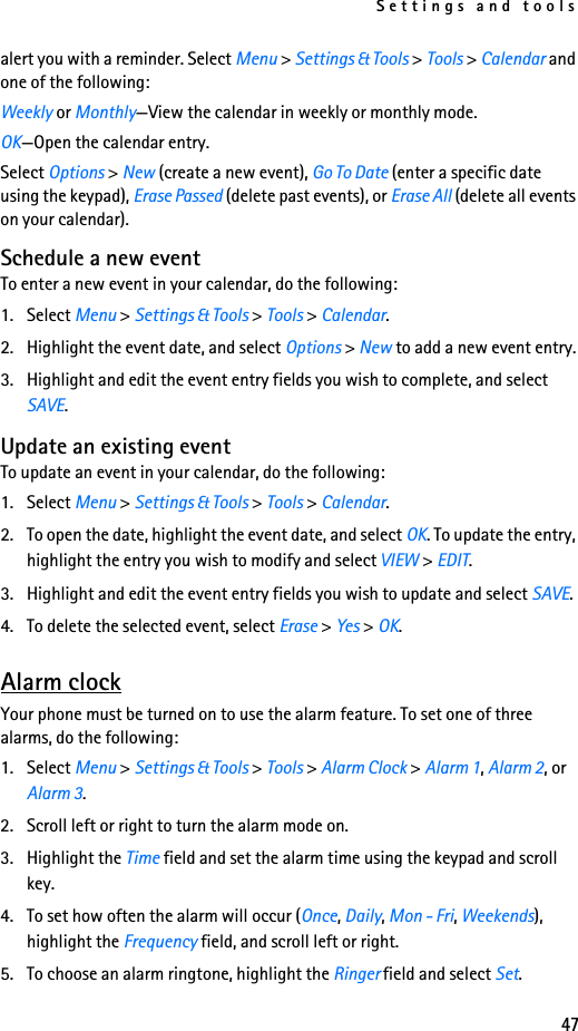 Settings and tools47alert you with a reminder. Select Menu &gt; Settings &amp; Tools &gt; Tools &gt; Calendar and one of the following:Weekly or Monthly—View the calendar in weekly or monthly mode.OK—Open the calendar entry.Select Options &gt; New (create a new event), Go To Date (enter a specific date using the keypad), Erase Passed (delete past events), or Erase All (delete all events on your calendar).Schedule a new eventTo enter a new event in your calendar, do the following:1. Select Menu &gt; Settings &amp; Tools &gt; Tools &gt; Calendar.2. Highlight the event date, and select Options &gt; New to add a new event entry.3. Highlight and edit the event entry fields you wish to complete, and select SAVE.Update an existing eventTo update an event in your calendar, do the following:1. Select Menu &gt; Settings &amp; Tools &gt; Tools &gt; Calendar.2. To open the date, highlight the event date, and select OK. To update the entry, highlight the entry you wish to modify and select VIEW &gt; EDIT.3. Highlight and edit the event entry fields you wish to update and select SAVE.4. To delete the selected event, select Erase &gt; Yes &gt; OK.Alarm clockYour phone must be turned on to use the alarm feature. To set one of three alarms, do the following:1. Select Menu &gt; Settings &amp; Tools &gt; Tools &gt; Alarm Clock &gt; Alarm 1, Alarm 2, or Alarm 3.2. Scroll left or right to turn the alarm mode on.3. Highlight the Time field and set the alarm time using the keypad and scroll key.4. To set how often the alarm will occur (Once, Daily, Mon - Fri, Weekends), highlight the Frequency field, and scroll left or right.5. To choose an alarm ringtone, highlight the Ringer field and select Set.