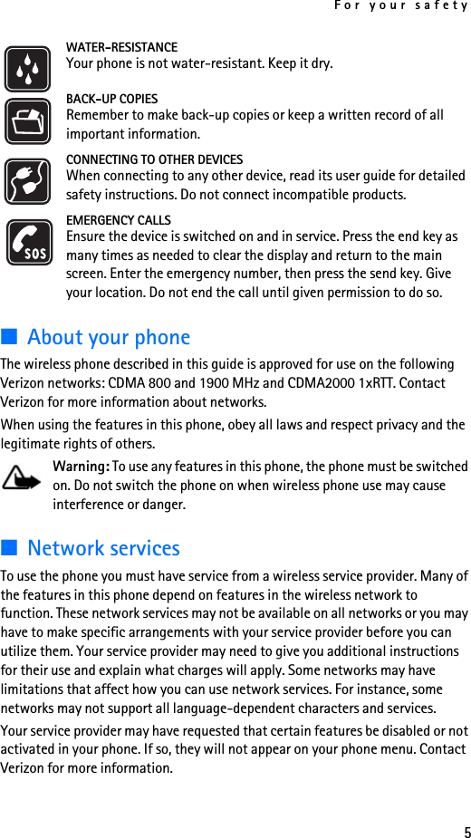 For your safety5WATER-RESISTANCEYour phone is not water-resistant. Keep it dry.BACK-UP COPIESRemember to make back-up copies or keep a written record of all important information.CONNECTING TO OTHER DEVICESWhen connecting to any other device, read its user guide for detailed safety instructions. Do not connect incompatible products.EMERGENCY CALLSEnsure the device is switched on and in service. Press the end key as many times as needed to clear the display and return to the main screen. Enter the emergency number, then press the send key. Give your location. Do not end the call until given permission to do so.■About your phoneThe wireless phone described in this guide is approved for use on the following Verizon networks: CDMA 800 and 1900 MHz and CDMA2000 1xRTT. Contact Verizon for more information about networks. When using the features in this phone, obey all laws and respect privacy and the legitimate rights of others.Warning: To use any features in this phone, the phone must be switched on. Do not switch the phone on when wireless phone use may cause interference or danger.■Network servicesTo use the phone you must have service from a wireless service provider. Many of the features in this phone depend on features in the wireless network to function. These network services may not be available on all networks or you may have to make specific arrangements with your service provider before you can utilize them. Your service provider may need to give you additional instructions for their use and explain what charges will apply. Some networks may have limitations that affect how you can use network services. For instance, some networks may not support all language-dependent characters and services.Your service provider may have requested that certain features be disabled or not activated in your phone. If so, they will not appear on your phone menu. Contact Verizon for more information.