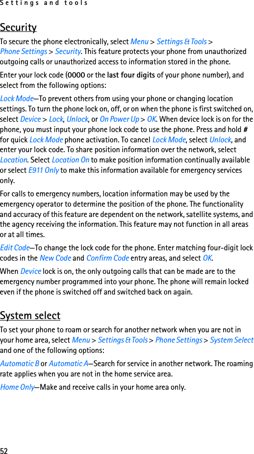 Settings and tools52SecurityTo secure the phone electronically, select Menu &gt; Settings &amp; Tools &gt; Phone Settings &gt; Security. This feature protects your phone from unauthorized outgoing calls or unauthorized access to information stored in the phone.Enter your lock code (0000 or the last four digits of your phone number), and select from the following options:Lock Mode—To prevent others from using your phone or changing location settings. To turn the phone lock on, off, or on when the phone is first switched on, select Device &gt; Lock, Unlock, or On Power Up &gt; OK. When device lock is on for the phone, you must input your phone lock code to use the phone. Press and hold # for quick Lock Mode phone activation. To cancel Lock Mode, select Unlock, and enter your lock code. To share position information over the network, select Location. Select Location On to make position information continually available or select E911 Only to make this information available for emergency services only. For calls to emergency numbers, location information may be used by the emergency operator to determine the position of the phone. The functionality and accuracy of this feature are dependent on the network, satellite systems, and the agency receiving the information. This feature may not function in all areas or at all times. Edit Code—To change the lock code for the phone. Enter matching four-digit lock codes in the New Code and Confirm Code entry areas, and select OK. When Device lock is on, the only outgoing calls that can be made are to the emergency number programmed into your phone. The phone will remain locked even if the phone is switched off and switched back on again.System selectTo set your phone to roam or search for another network when you are not in your home area, select Menu &gt; Settings &amp; Tools &gt; Phone Settings &gt; System Select and one of the following options:Automatic B or Automatic A—Search for service in another network. The roaming rate applies when you are not in the home service area.Home Only—Make and receive calls in your home area only.