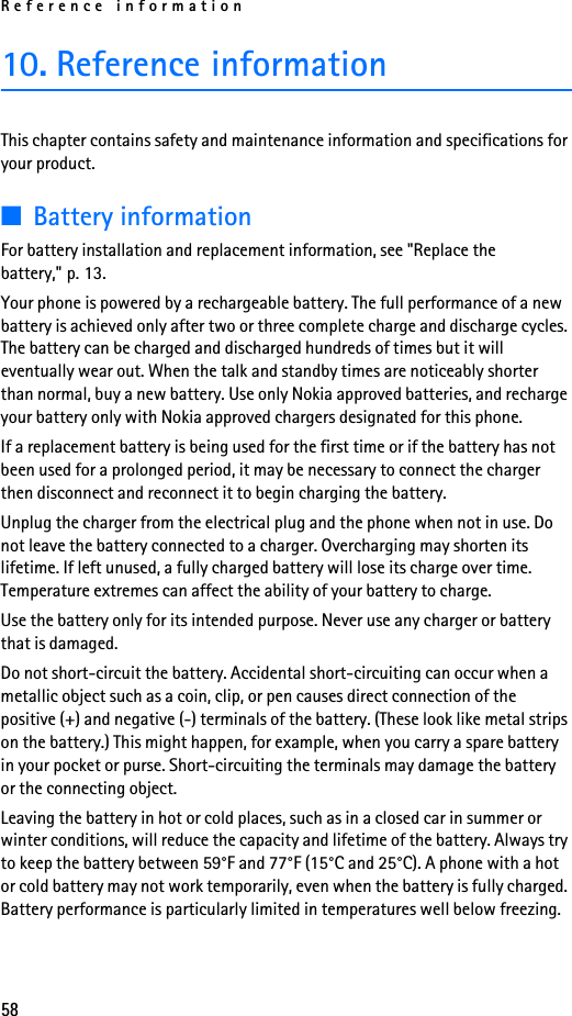 Reference information5810. Reference informationThis chapter contains safety and maintenance information and specifications for your product.■Battery informationFor battery installation and replacement information, see &quot;Replace the battery,&quot; p. 13.Your phone is powered by a rechargeable battery. The full performance of a new battery is achieved only after two or three complete charge and discharge cycles. The battery can be charged and discharged hundreds of times but it will eventually wear out. When the talk and standby times are noticeably shorter than normal, buy a new battery. Use only Nokia approved batteries, and recharge your battery only with Nokia approved chargers designated for this phone.If a replacement battery is being used for the first time or if the battery has not been used for a prolonged period, it may be necessary to connect the charger then disconnect and reconnect it to begin charging the battery.Unplug the charger from the electrical plug and the phone when not in use. Do not leave the battery connected to a charger. Overcharging may shorten its lifetime. If left unused, a fully charged battery will lose its charge over time. Temperature extremes can affect the ability of your battery to charge.Use the battery only for its intended purpose. Never use any charger or battery that is damaged.Do not short-circuit the battery. Accidental short-circuiting can occur when a metallic object such as a coin, clip, or pen causes direct connection of the positive (+) and negative (-) terminals of the battery. (These look like metal strips on the battery.) This might happen, for example, when you carry a spare battery in your pocket or purse. Short-circuiting the terminals may damage the battery or the connecting object.Leaving the battery in hot or cold places, such as in a closed car in summer or winter conditions, will reduce the capacity and lifetime of the battery. Always try to keep the battery between 59°F and 77°F (15°C and 25°C). A phone with a hot or cold battery may not work temporarily, even when the battery is fully charged. Battery performance is particularly limited in temperatures well below freezing.